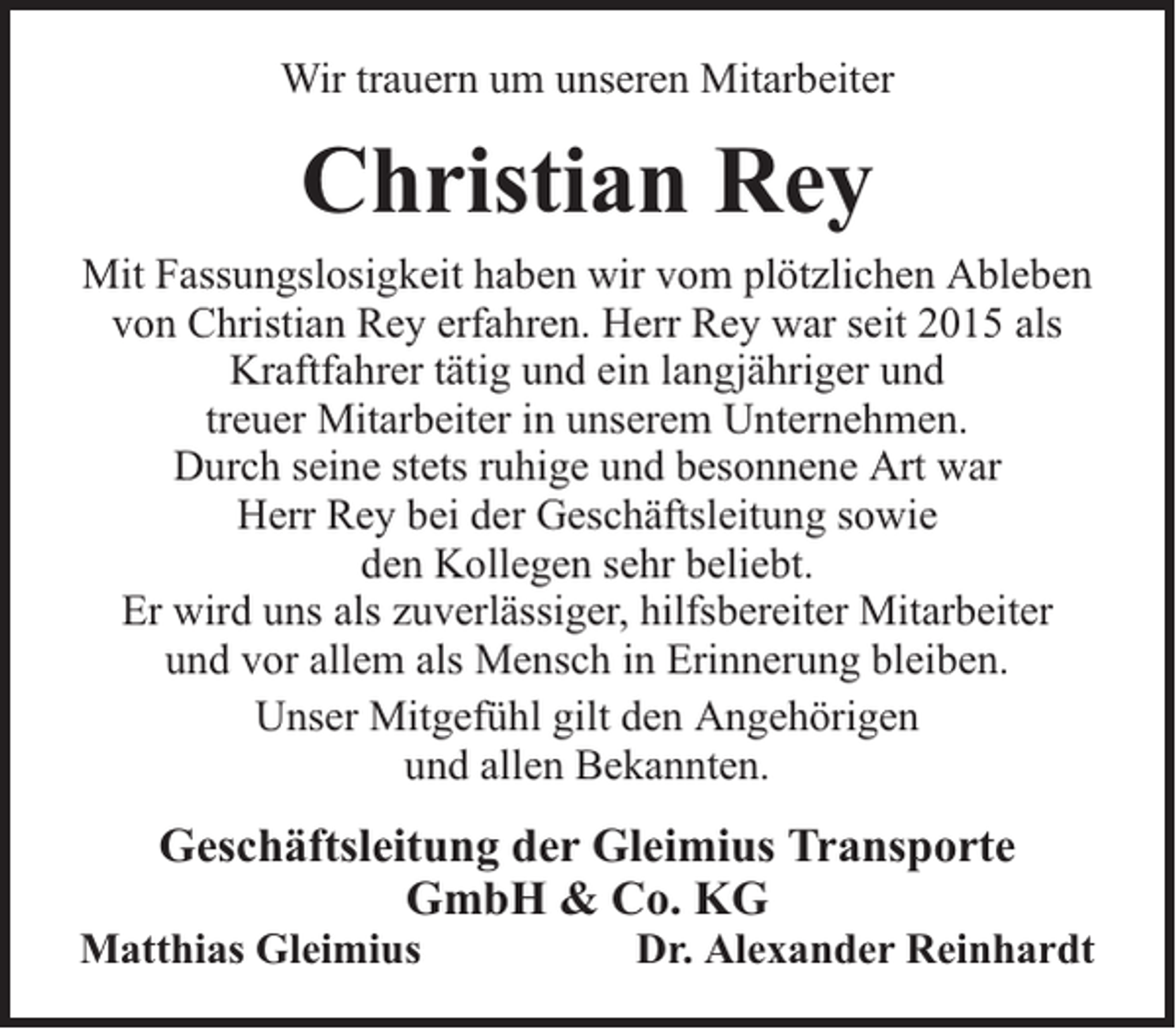 <p>Wir trauern um unseren Mitarbeiter</p><p>Christian Rey<br />Mit Fassungslosigkeit haben wir vom plötzlichen Ableben<br />von Christian Rey erfahren. Herr Rey war seit 2015 als<br />Kraftfahrer tätig und ein langjähriger und<br />treuer Mitarbeiter in unserem Unternehmen.<br />Durch seine stets ruhige und besonnene Art war<br />Herr Rey bei der Geschäftsleitung sowie<br />den Kollegen sehr beliebt.<br />Er wird uns als zuverlässiger, hilfsbereiter Mitarbeiter<br />und vor allem als Mensch in Erinnerung bleiben.<br />Unser Mitgefühl gilt den Angehörigen<br />und allen Bekannten.</p><p>Geschäftsleitung der Gleimius Transporte<br />GmbH &amp; Co. KG</p><p>Matthias Gleimius</p><p>Dr. Alexander Reinhardt</p>