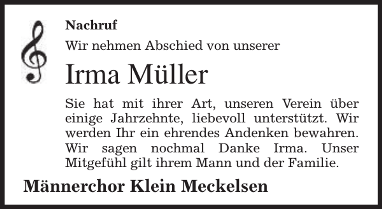 <p>Nachruf<br />Wir nehmen Abschied von unserer</p><p>Irma Müller<br />Sie hat mit ihrer Art, unseren Verein über<br />einige Jahrzehnte, liebevoll unterstützt. Wir<br />werden Ihr ein ehrendes Andenken bewahren.<br />Wir sagen nochmal Danke Irma. Unser<br />Mitgefühl gilt ihrem Mann und der Familie.</p><p>Männerchor Klein Meckelsen</p>