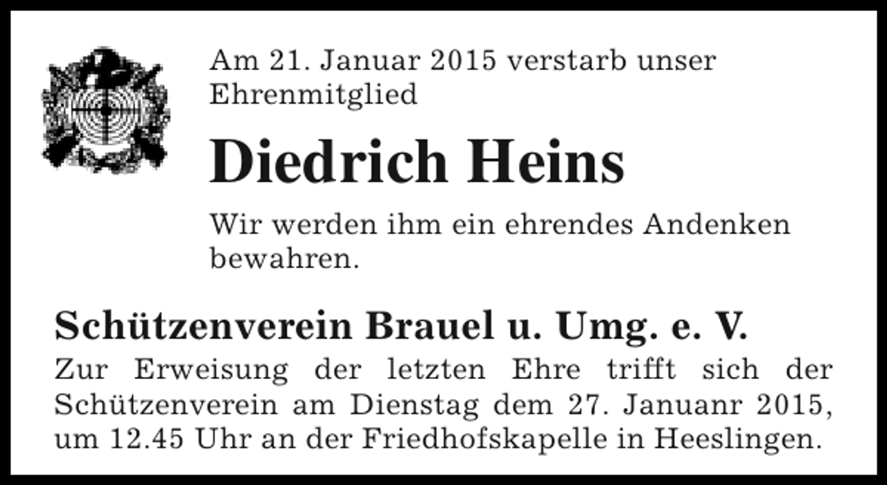 <p>Am 21. Januar 2015 verstarb unser<br />Ehrenmitglied</p><p>Diedrich Heins<br />Wir werden ihm ein ehrendes Andenken<br />bewahren.</p><p>Schützenverein Brauel u. Umg. e. V.</p><p>Zur Erweisung der letzten Ehre trifft sich der<br />Schützenverein am Dienstag dem 27. Januanr 2015,<br />um 12.45 Uhr an der Friedhofskapelle in Heeslingen.</p>