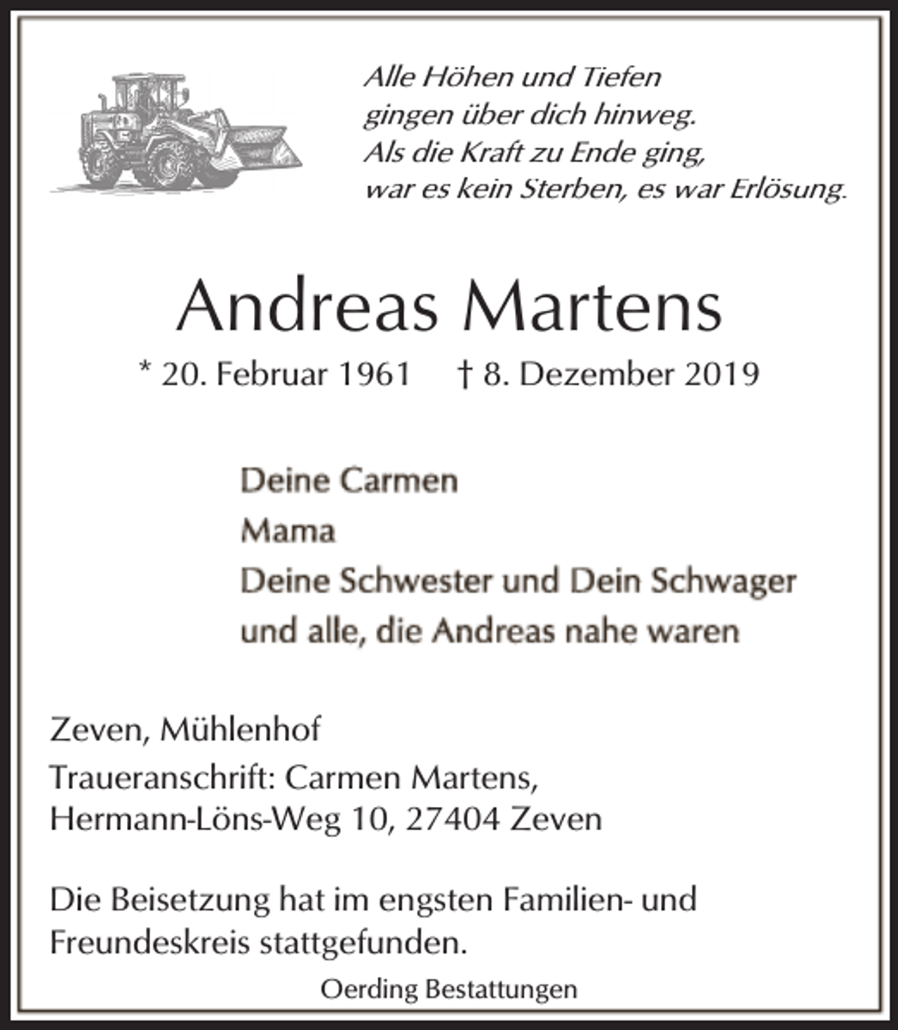 <p>Alle Höhen und Tiefen<br />gingen über dich hinweg.<br />Als die Kraft zu Ende ging,<br />war es kein Sterben, es war Erlösung.</p><p>Andreas Martens</p><p>* 20. Februar 1961</p><p>† 8. Dezember 2019</p><p>Zeven, Mühlenhof<br />Traueranschrift: Carmen Martens,<br />Hermann-Löns-Weg 10, 27404 Zeven<br />Die Beisetzung hat im engsten Familien- und<br />Freundeskreis stattgefunden.<br />Oerding Bestattungen</p>