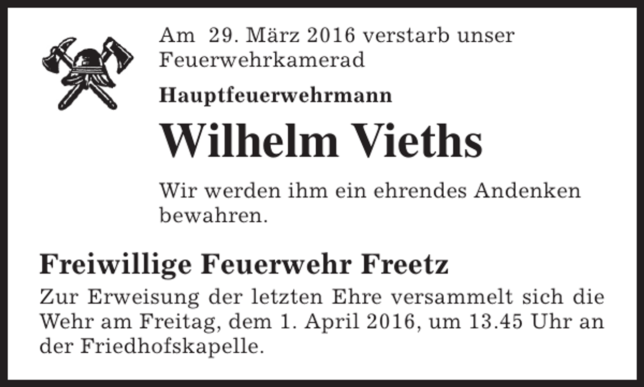 <p>Am 29. März 2016 verstarb unser<br />Feuerwehrkamerad<br />Hauptfeuerwehrmann</p><p>Wilhelm Vieths<br />Wir werden ihm ein ehrendes Andenken<br />bewahren.</p><p>Freiwillige Feuerwehr Freetz</p><p>Zur Erweisung der letzten Ehre versammelt sich die<br />Wehr am Freitag, dem 1. April 2016, um 13.45 Uhr an<br />der Friedhofskapelle.</p>