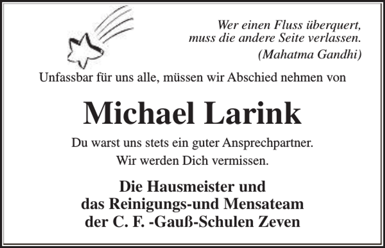 <p>Wer einen Fluss überquert,<br />muss die andere Seite verlassen.<br />(Mahatma Gandhi)<br />Unfassbar für uns alle, müssen wir Abschied nehmen von</p><p>Michael Larink</p><p>Du warst uns stets ein guter Ansprechpartner.<br />Wir werden Dich vermissen.</p><p>Die Hausmeister und<br />das Reinigungs-und Mensateam<br />der C. F. -Gauß-Schulen Zeven</p>