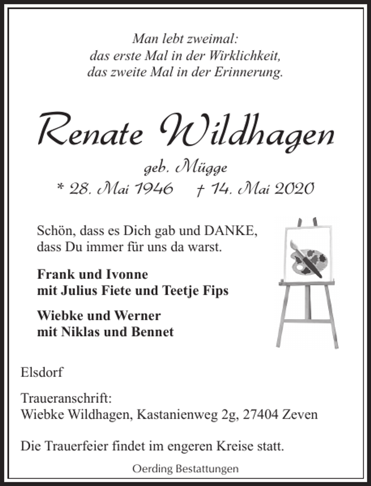 <p>Man lebt zweimal:<br />das erste Mal in der Wirklichkeit,<br />das zweite Mal in der Erinnerung.</p><p>Renate Wildhagen<br />geb. Mügge</p><p>* 28. Mai 1946</p><p>† 14. Mai 2020</p><p>Schön, dass es Dich gab und DANKE,<br />dass Du immer für uns da warst.<br />Frank und Ivonne<br />mit Julius Fiete und Teetje Fips<br />Wiebke und Werner<br />mit Niklas und Bennet<br />Elsdorf<br />Traueranschrift:<br />Wiebke Wildhagen, Kastanienweg 2g, 27404 Zeven<br />Die Trauerfeier findet im engeren Kreise statt.<br />Oerding Bestattungen</p>