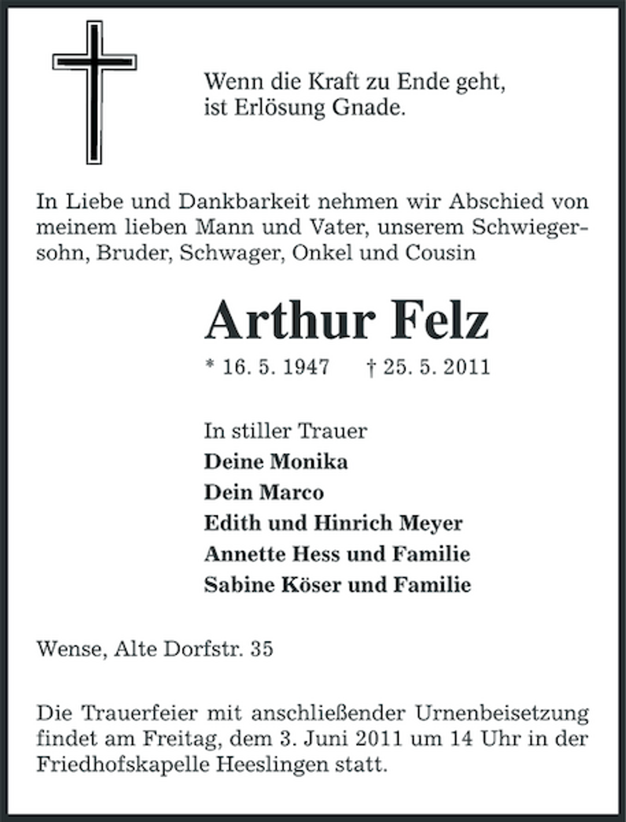 <p>Wenn die Kraft zu Ende geht, ist Erlösung Gnade.</p><p>In Liebe und Dankbarkeit nehmen wir Abschied von meinem lieben Mann und Vater, unserem Schwiegersohn, Bruder, Schwager, Onkel und Cousin</p><p>Arthur Felz<br />* 16. 5. 1947 † 25. 5. 2011 In stiller Trauer Deine Monika Dein Marco Edith und Hinrich Meyer Annette Hess und Familie Sabine Köser und Familie Wense, Alte Dorfstr. 35 Die Trauerfeier mit anschließender Urnenbeisetzung findet am Freitag, dem 3. Juni 2011 um 14 Uhr in der Friedhofskapelle Heeslingen statt.</p>