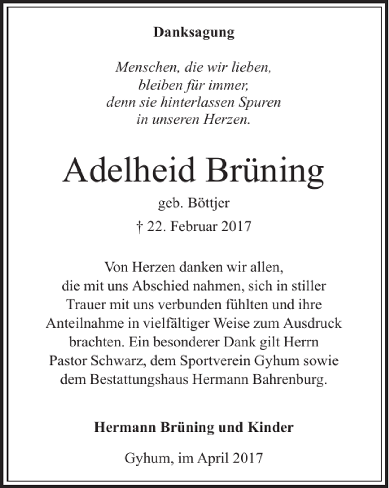 <p>Danksagung<br />Menschen, die wir lieben,<br />bleiben für immer,<br />denn sie hinterlassen Spuren<br />in unseren Herzen.</p><p>Adelheid Brüning<br />geb. Böttjer</p><p>† 22. Februar 2017<br />Von Herzen danken wir allen,<br />die mit uns Abschied nahmen, sich in stiller<br />Trauer mit uns verbunden fühlten und ihre<br />Anteilnahme in vielfältiger Weise zum Ausdruck<br />brachten. Ein besonderer Dank gilt Herrn<br />Pastor Schwarz, dem Sportverein Gyhum sowie<br />dem Bestattungshaus Hermann Bahrenburg.<br />Hermann Brüning und Kinder<br />Gyhum, im April 2017</p>