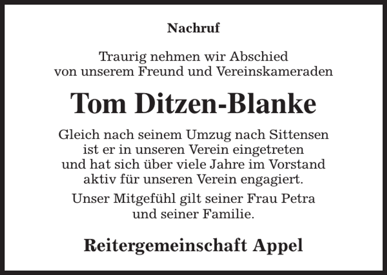 <p>Nachruf<br />Traurig nehmen wir Abschied<br />von unserem Freund und Vereinskameraden</p><p>Tom Ditzen-Blanke<br />Gleich nach seinem Umzug nach Sittensen<br />ist er in unseren Verein eingetreten<br />und hat sich über viele Jahre im Vorstand<br />aktiv für unseren Verein engagiert.<br />Unser Mitgefühl gilt seiner Frau Petra<br />und seiner Familie.</p><p>Reitergemeinschaft Appel</p>