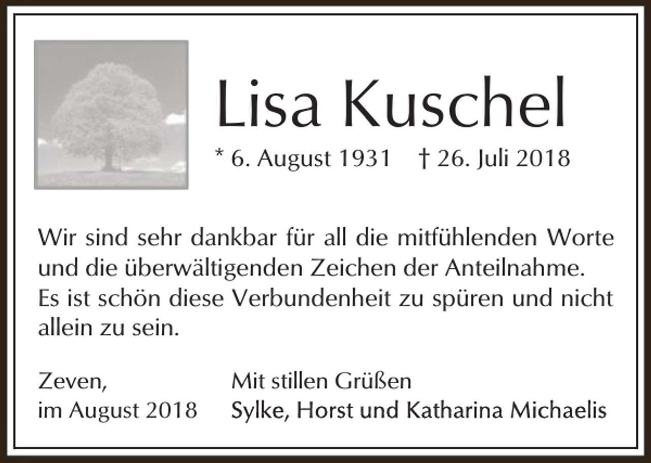 <p>Lisa Kuschel</p><p>* 6. August 1931</p><p>† 26. Juli 2018</p><p>Wir sind sehr dankbar für all die mitfühlenden Worte<br />und die überwältigenden Zeichen der Anteilnahme.<br />Es ist schön diese Verbundenheit zu spüren und nicht<br />allein zu sein.<br />Zeven,<br />im August 2018</p><p>Mit stillen Grüßen</p>
