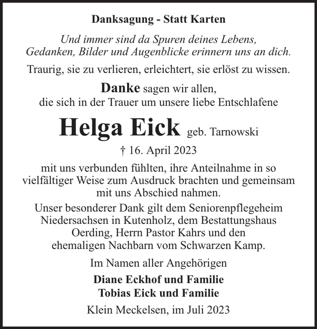<p>Danksagung - Statt Karten<br />Und immer sind da Spuren deines Lebens,<br />Gedanken, Bilder und Augenblicke erinnern uns an dich.<br />Traurig, sie zu verlieren, erleichtert, sie erlöst zu wissen.</p><p>Danke sagen wir allen,<br />die sich in der Trauer um unsere liebe Entschlafene</p><p>Helga Eick geb. Tarnowski<br />† 16. April 2023</p><p>mit uns verbunden fühlten, ihre Anteilnahme in so<br />vielfältiger Weise zum Ausdruck brachten und gemeinsam<br />mit uns Abschied nahmen.<br />Unser besonderer Dank gilt dem Seniorenpflegeheim<br />Niedersachsen in Kutenholz, dem Bestattungshaus<br />Oerding, Herrn Pastor Kahrs und den<br />ehemaligen Nachbarn vom Schwarzen Kamp.<br />Im Namen aller Angehörigen<br />Diane Eckhof und Familie<br />Tobias Eick und Familie<br />Klein Meckelsen, im Juli 2023</p>
