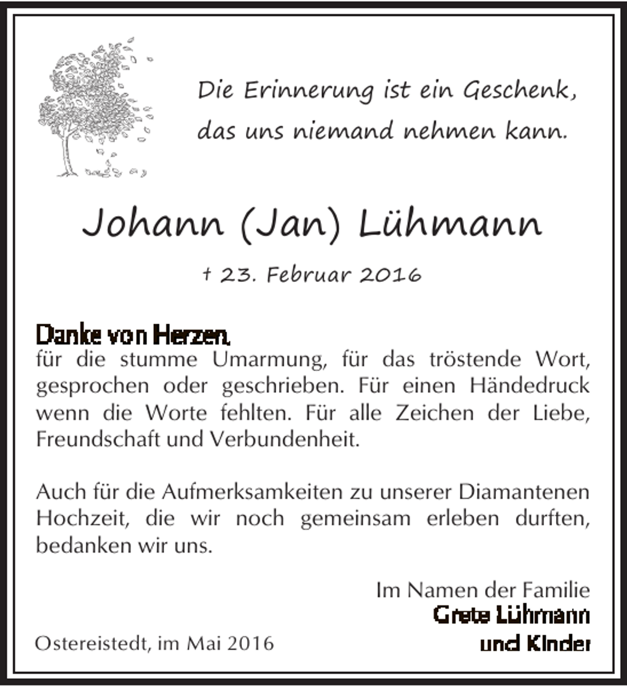 <p>Die Erinnerung ist ein Geschenk,<br />das uns niemand nehmen kann.</p><p>Johann (Jan) Lühmann<br />† 23. Februar 2016</p><p>für die stumme Umarmung, für das tröstende Wort,<br />gesprochen oder geschrieben. Für einen Händedruck<br />wenn die Worte fehlten. Für alle Zeichen der Liebe,<br />Freundschaft und Verbundenheit.<br />Auch für die Aufmerksamkeiten zu unserer Diamantenen<br />Hochzeit, die wir noch gemeinsam erleben durften,<br />bedanken wir uns.<br />Im Namen der Familie<br />Ostereistedt, im Mai 2016</p>