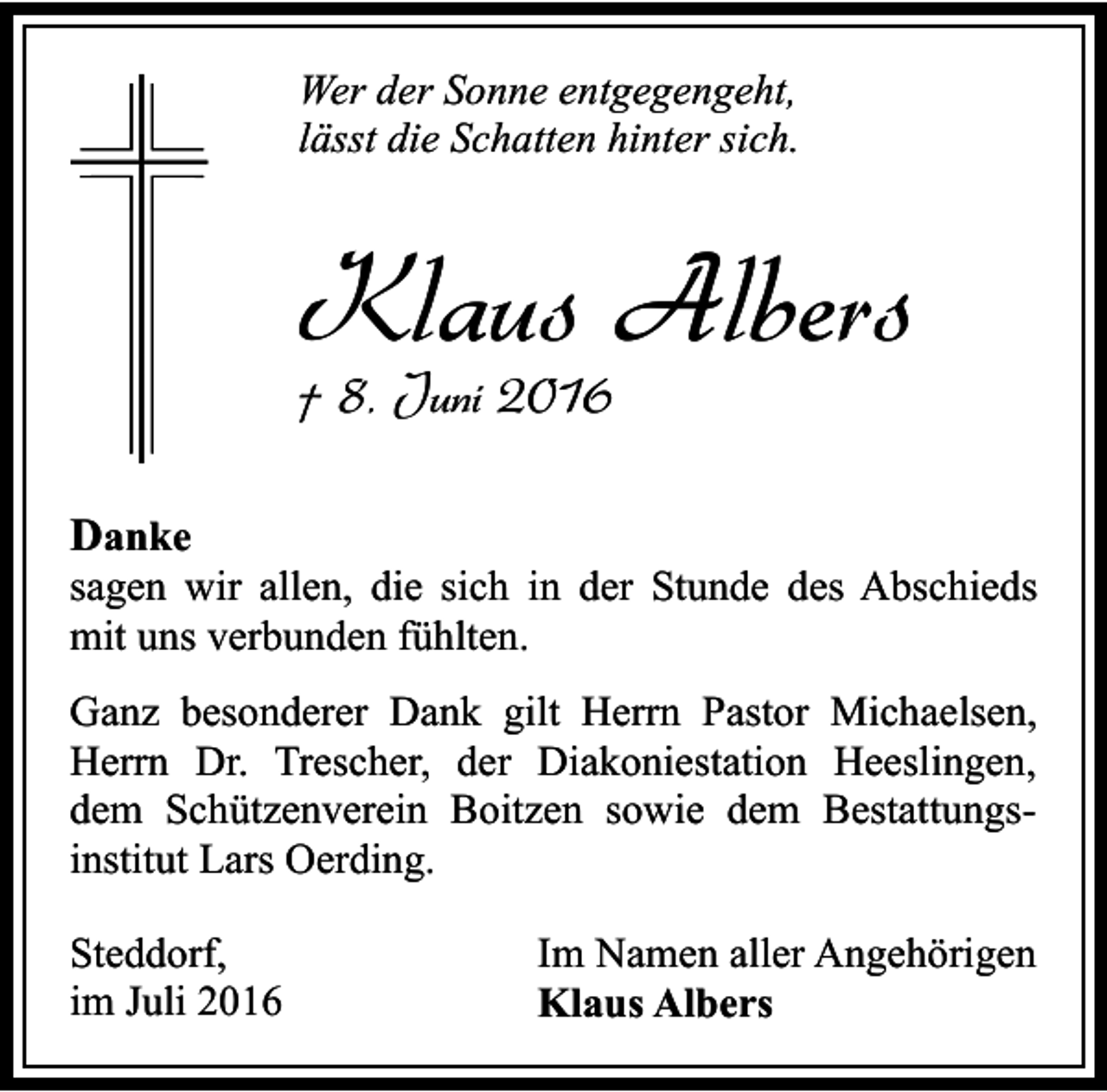 <p>Wer der Sonne entgegengeht,<br />lässt die Schatten hinter sich.</p><p>Klaus Albers<br />† 8. Juni 2016<br />Danke</p><p>sagen wir allen, die sich in der Stunde des Abschieds<br />mit uns verbunden fühlten.<br />Ganz besonderer Dank gilt Herrn Pastor Michaelsen,<br />Herrn Dr. Trescher, der Diakoniestation Heeslingen,<br />dem Schützenverein Boitzen sowie dem Bestattungsinstitut Lars Oerding.<br />Steddorf,<br />im Juli 2016</p><p>Im Namen aller Angehörigen<br />Klaus Albers</p>