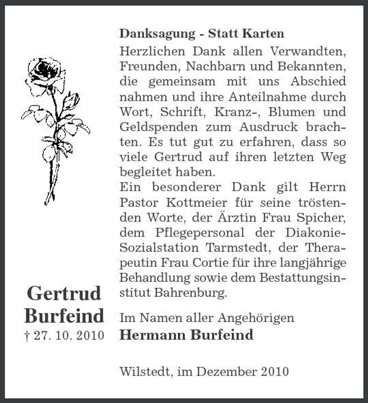 <p>Gertrud Burfeind<br />† 27. 10. 2010</p><p>Danksagung - Statt Karten Herzlichen Dank allen Verwandten, Freunden, Nachbarn und Bekannten, die gemeinsam mit uns Abschied nahmen und ihre Anteilnahme durch Wort, Schrift, Kranz-, Blumen und Geldspenden zum Ausdruck brachten. Es tut gut zu erfahren, dass so viele Gertrud auf ihren letzten Weg begleitet haben. Ein besonderer Dank gilt Herrn Pastor Kottmeier für seine tröstenden Worte, der Ärztin Frau Spicher, dem Pflegepersonal der DiakonieSozialstation Tarmstedt, der Therapeutin Frau Cortie für ihre langjährige Behandlung sowie dem Bestattungsinstitut Bahrenburg. Im Namen aller Angehörigen</p><p>Hermann Burfeind<br />Wilstedt, im Dezember 2010</p>
