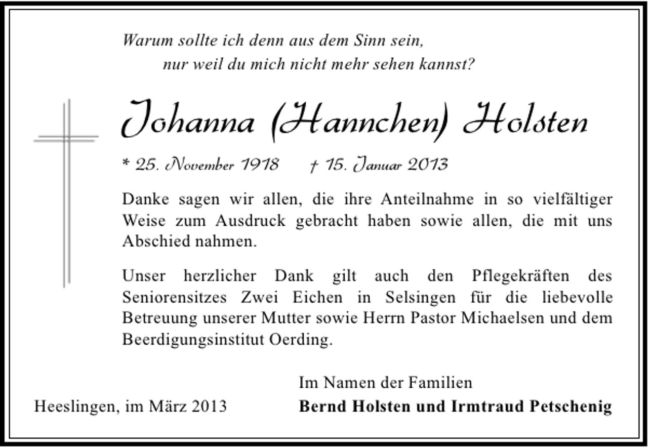 <p>Warum sollte ich denn aus dem Sinn sein,<br />nur weil du mich nicht mehr sehen kannst?</p><p>Johanna (Hannchen) Holsten<br />* 25. November 1918</p><p>† 15. Januar 2013</p><p>Danke sagen wir allen, die ihre Anteilnahme in so vielfältiger<br />Weise zum Ausdruck gebracht haben sowie allen, die mit uns<br />Abschied nahmen.<br />Unser herzlicher Dank gilt auch den Pflegekräften des<br />Seniorensitzes Zwei Eichen in Selsingen für die liebevolle<br />Betreuung unserer Mutter sowie Herrn Pastor Michaelsen und dem<br />Beerdigungsinstitut Oerding.<br />Heeslingen, im März 2013</p><p>Im Namen der Familien<br />Bernd Holsten und Irmtraud Petschenig</p>