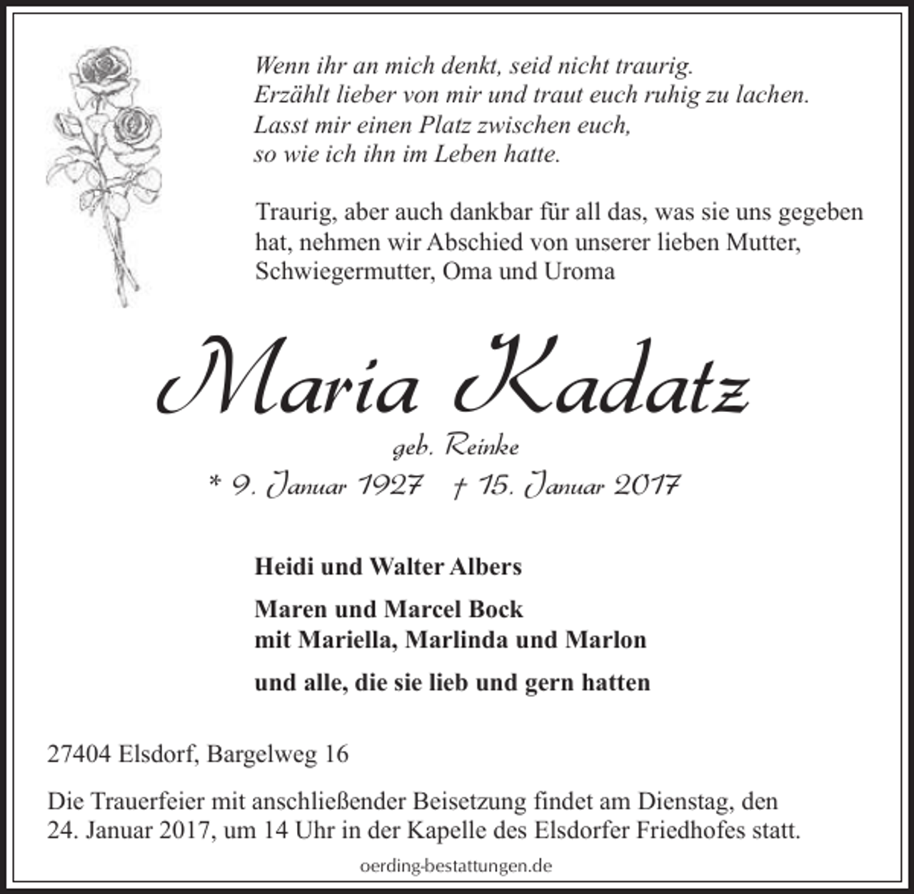 <p>Wenn ihr an mich denkt, seid nicht traurig.<br />Erzählt lieber von mir und traut euch ruhig zu lachen.<br />Lasst mir einen Platz zwischen euch,<br />so wie ich ihn im Leben hatte.<br />Traurig, aber auch dankbar für all das, was sie uns gegeben<br />hat, nehmen wir Abschied von unserer lieben Mutter,<br />Schwiegermutter, Oma und Uroma</p><p>Maria Kadatz<br />geb. Reinke<br />* 9. Januar 1927 † 15. Januar 2017<br />Heidi und Walter Albers<br />Maren und Marcel Bock<br />mit Mariella, Marlinda und Marlon<br />und alle, die sie lieb und gern hatten<br />27404 Elsdorf, Bargelweg 16<br />Die Trauerfeier mit anschließender Beisetzung findet am Dienstag, den<br />24. Januar 2017, um 14 Uhr in der Kapelle des Elsdorfer Friedhofes statt.<br />oerding-bestattungen.de</p>