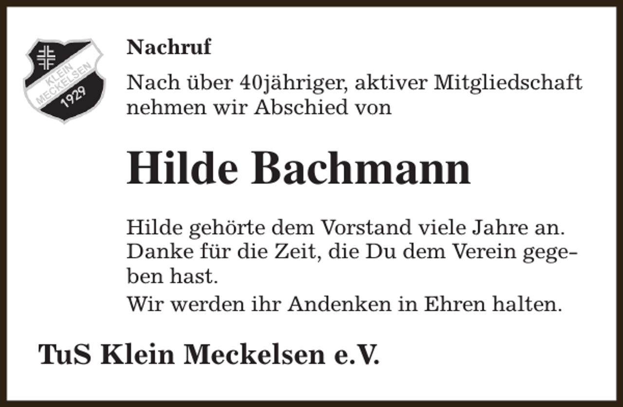 <p>Nachruf<br />Nach über 40jähriger, aktiver Mitgliedschaft<br />nehmen wir Abschied von</p><p>Hilde Bachmann<br />Hilde gehörte dem Vorstand viele Jahre an.<br />Danke für die Zeit, die Du dem Verein gegeben hast.<br />Wir werden ihr Andenken in Ehren halten.</p><p>TuS Klein Meckelsen e.V.</p>