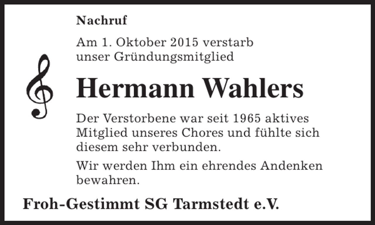 <p>Nachruf<br />Am 1. Oktober 2015 verstarb<br />unser Gründungsmitglied</p><p>Hermann Wahlers<br />Der Verstorbene war seit 1965 aktives<br />Mitglied unseres Chores und fühlte sich<br />diesem sehr verbunden.<br />Wir werden Ihm ein ehrendes Andenken<br />bewahren.</p><p>Froh-Gestimmt SG Tarmstedt e.V.</p>