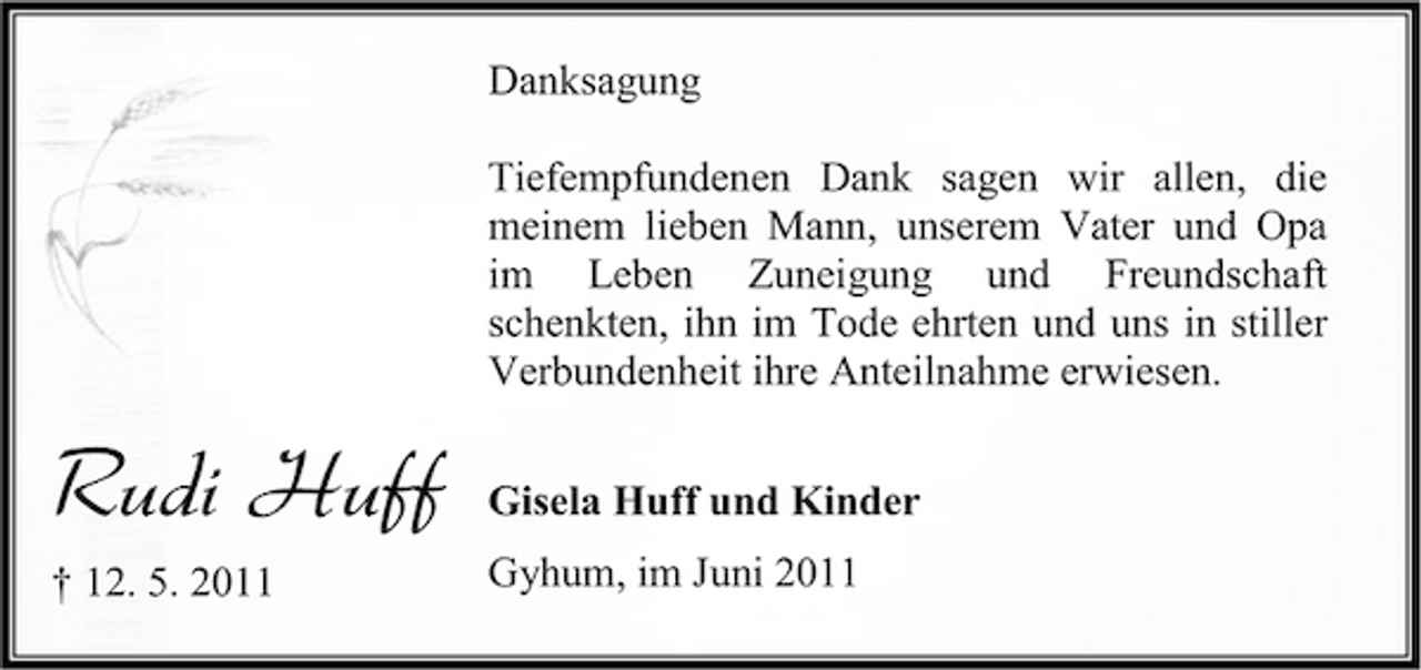 <p>Danksagung Tiefempfundenen Dank sagen wir allen, die meinem lieben Mann, unserem Vater und Opa im Leben Zuneigung und Freundschaft schenkten, ihn im Tode ehrten und uns in stiller Verbundenheit ihre Anteilnahme erwiesen.</p><p>Rudi Huff<br />† 12. 5. 2011</p><p>Gisela Huff und Kinder Gyhum, im Juni 2011</p>