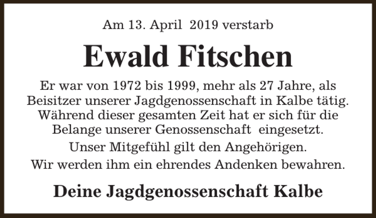 <p>Am 13. April 2019 verstarb</p><p>Ewald Fitschen<br />Er war von 1972 bis 1999, mehr als 27 Jahre, als<br />Beisitzer unserer Jagdgenossenschaft in Kalbe tätig.<br />Während dieser gesamten Zeit hat er sich für die<br />Belange unserer Genossenschaft eingesetzt.<br />Unser Mitgefühl gilt den Angehörigen.<br />Wir werden ihm ein ehrendes Andenken bewahren.</p><p>Deine Jagdgenossenschaft Kalbe</p>