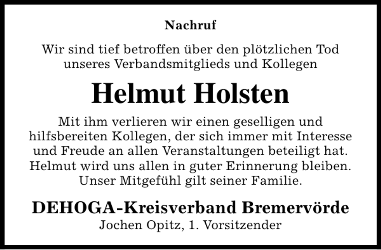<p>Nachruf<br />Wir sind tief betroffen über den plötzlichen Tod<br />unseres Verbandsmitglieds und Kollegen</p>
<p>Helmut Holsten<br />Mit ihm verlieren wir einen geselligen und<br />hilfsbereiten Kollegen, der sich immer mit Interesse<br />und Freude an allen Veranstaltungen beteiligt hat.<br />Helmut wird uns allen in guter Erinnerung bleiben.<br />Unser Mitgefühl gilt seiner Familie.</p>
<p>DEHOGA-Kreisverband Bremervörde<br />Jochen Opitz, 1. Vorsitzender</p>