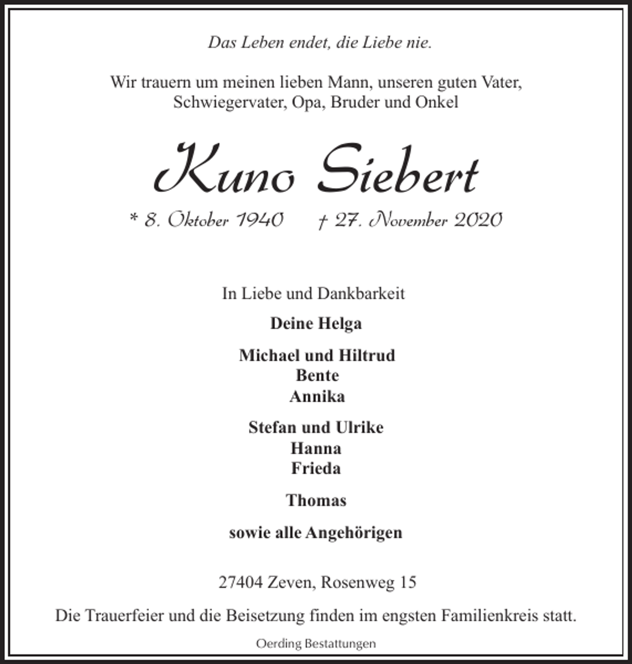 <p>Das Leben endet, die Liebe nie.<br />Wir trauern um meinen lieben Mann, unseren guten Vater,<br />Schwiegervater, Opa, Bruder und Onkel</p><p>Kuno Siebert</p><p>* 8. Oktober 1940</p><p>† 27. November 2020</p><p>In Liebe und Dankbarkeit<br />Deine Helga<br />Michael und Hiltrud<br />Bente<br />Annika<br />Stefan und Ulrike<br />Hanna<br />Frieda<br />Thomas<br />sowie alle Angehörigen<br />27404 Zeven, Rosenweg 15<br />Die Trauerfeier und die Beisetzung finden im engsten Familienkreis statt.<br />Oerding Bestattungen</p>