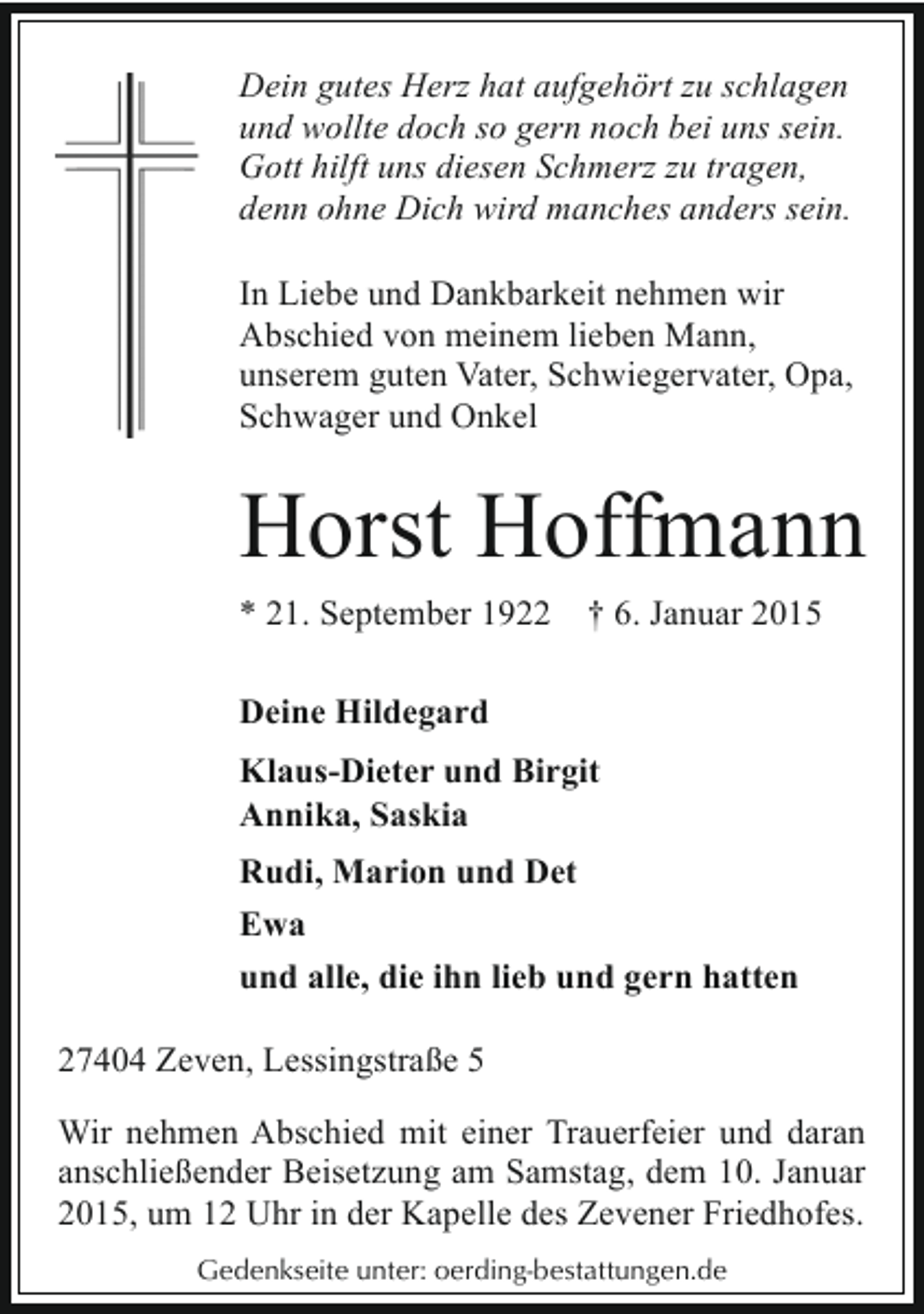 <p>Dein gutes Herz hat aufgehört zu schlagen<br />und wollte doch so gern noch bei uns sein.<br />Gott hilft uns diesen Schmerz zu tragen,<br />denn ohne Dich wird manches anders sein.<br />In Liebe und Dankbarkeit nehmen wir<br />Abschied von meinem lieben Mann,<br />unserem guten Vater, Schwiegervater, Opa,<br />Schwager und Onkel</p><p>Horst Hoffmann<br />* 21. September 1922</p><p>† 6. Januar 2015</p><p>Deine Hildegard<br />Klaus-Dieter und Birgit<br />Annika, Saskia<br />Rudi, Marion und Det<br />Ewa<br />und alle, die ihn lieb und gern hatten<br />27404 Zeven, Lessingstraße 5<br />Wir nehmen Abschied mit einer Trauerfeier und daran<br />anschließender Beisetzung am Samstag, dem 10. Januar<br />2015, um 12 Uhr in der Kapelle des Zevener Friedhofes.<br />Gedenkseite unter: oerding-bestattungen.de</p>