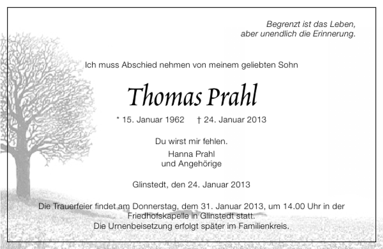 <p>Begrenzt ist das Leben,<br />aber unendlich die Erinnerung.<br />Ich muss Abschied nehmen von meinem geliebten Sohn</p>
<p>Thomas Prahl</p>
<p>* 15. Januar 1962</p>
<p>† 24. Januar 2013</p>
<p>Du wirst mir fehlen.<br />Hanna Prahl<br />und Angehörige<br />Glinstedt, den 24. Januar 2013<br />Die Trauerfeier findet am Donnerstag, dem 31. Januar 2013, um 14.00 Uhr in der<br />Friedhofskapelle in Glinstedt statt.<br />Die Urnenbeisetzung erfolgt später im Familienkreis.</p>