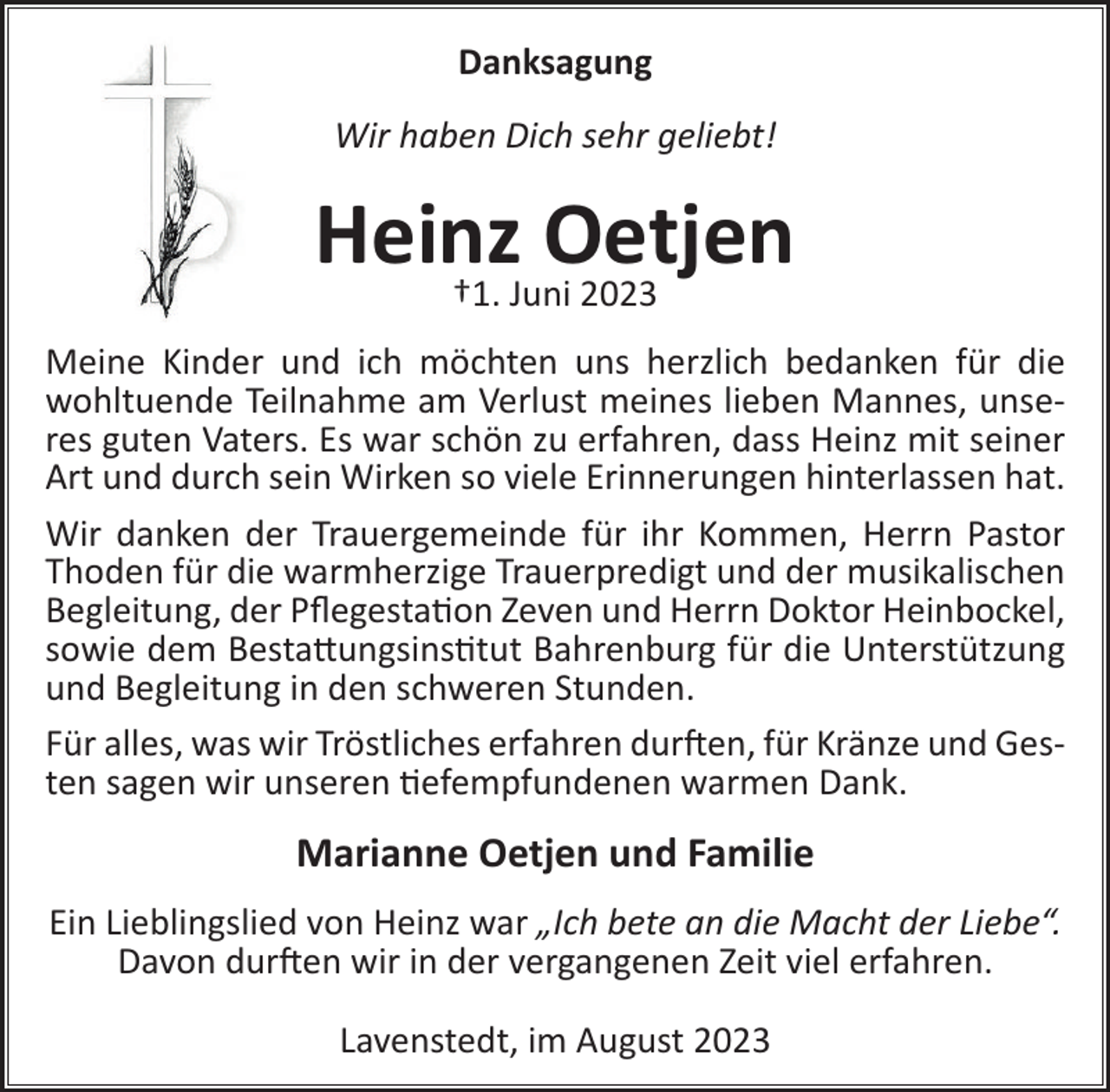 <p>Danksagung<br />Wir haben Dich sehr geliebt!</p><p>Heinz<br />Oetjen<br />†1. Juni 2023<br />Meine Kinder und ich möchten uns herzlich bedanken für die<br />wohltuende Teilnahme am Verlust meines lieben Mannes, unseres guten Vaters. Es war schön zu erfahren, dass Heinz mit seiner<br />Art und durch sein Wirken so viele Erinnerungen hinterlassen hat.<br />Wir danken der Trauergemeinde für ihr Kommen, Herrn Pastor<br />Thoden für die warmherzige Trauerpredigt und der musikalischen<br />Begleitung, der Pﬂegestation Zeven und Herrn Doktor Heinbockel,<br />sowie dem Bestattungsinstitut Bahrenburg für die Unterstützung<br />und Begleitung in den schweren Stunden.<br />Für alles, was wir Tröstliches erfahren durften, für Kränze und Gesten sagen wir unseren tiefempfundenen warmen Dank.</p><p>Marianne Oetjen und Familie<br />Ein Lieblingslied von Heinz war „Ich bete an die Macht der Liebe“.<br />Davon durften wir in der vergangenen Zeit viel erfahren.<br />Lavenstedt, im August 2023</p>