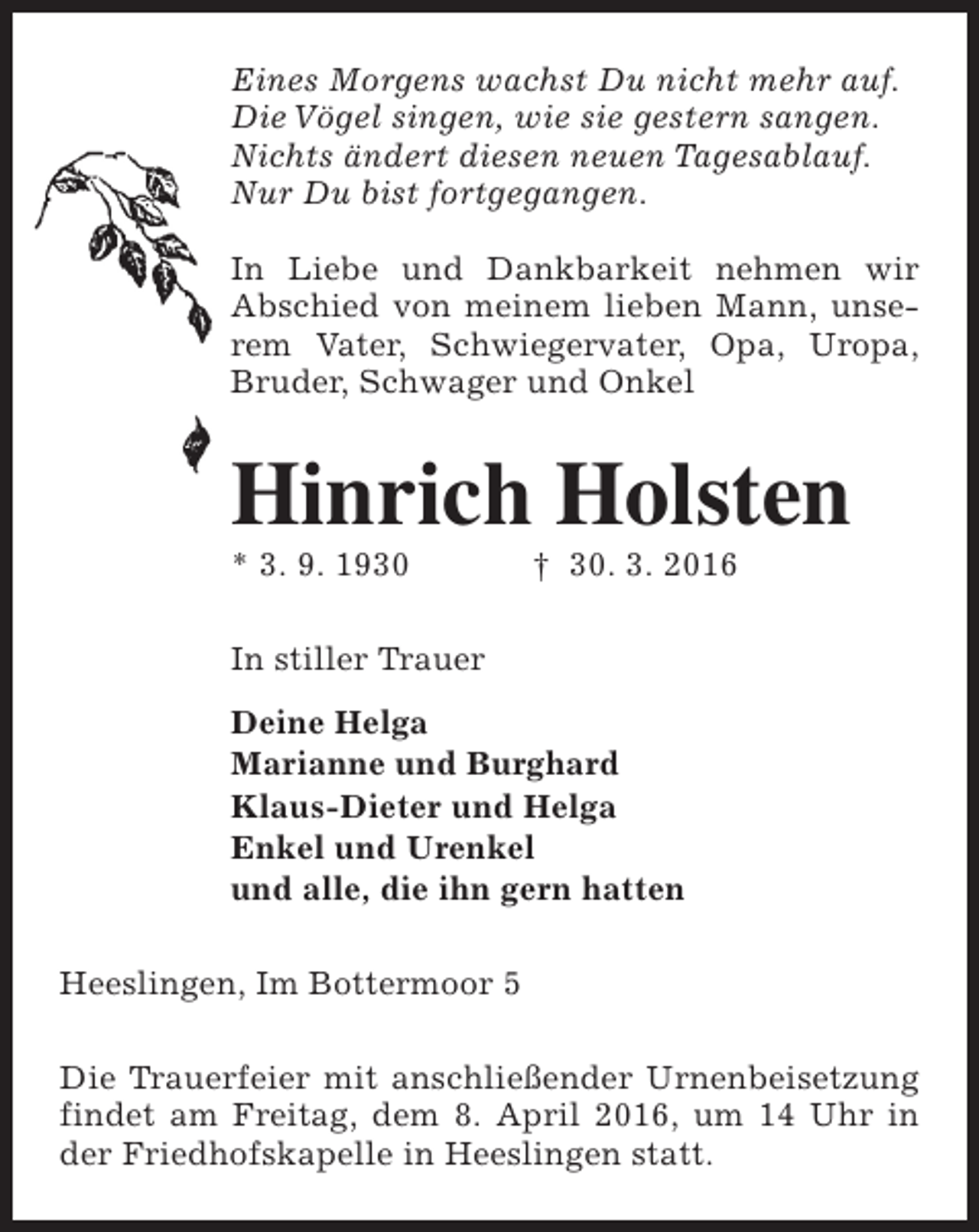 <p>Eines Morgens wachst Du nicht mehr auf.<br />Die Vögel singen, wie sie gestern sangen.<br />Nichts ändert diesen neuen Tagesablauf.<br />Nur Du bist fortgegangen.<br />In Liebe und Dankbarkeit nehmen wir<br />Abschied von meinem lieben Mann, unserem Vater, Schwiegervater, Opa, Uropa,<br />Bruder, Schwager und Onkel</p><p>Hinrich Holsten<br />* 3. 9. 1930</p><p>† 30. 3. 2016</p><p>In stiller Trauer<br />Deine Helga<br />Marianne und Burghard<br />Klaus-Dieter und Helga<br />Enkel und Urenkel<br />und alle, die ihn gern hatten<br />Heeslingen, Im Bottermoor 5<br />Die Trauerfeier mit anschließender Urnenbeisetzung<br />findet am Freitag, dem 8. April 2016, um 14 Uhr in<br />der Friedhofskapelle in Heeslingen statt.</p>
