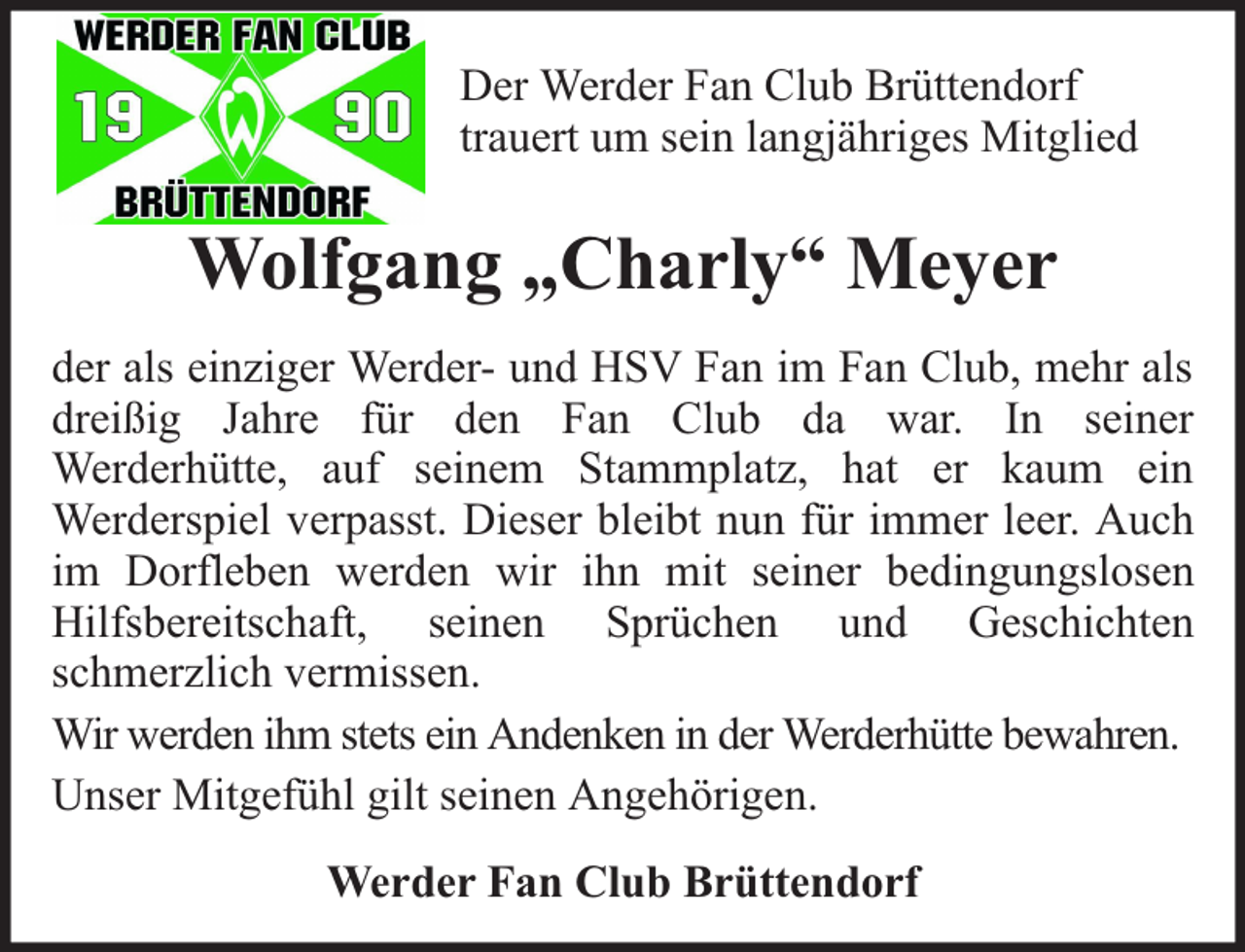 <p>Der Werder Fan Club Brüttendorf<br />trauert um sein langjähriges Mitglied</p><p>Wolfgang „Charly“ Meyer<br />der als einziger Werder- und HSV Fan im Fan Club, mehr als<br />dreißig Jahre für den Fan Club da war. In seiner<br />Werderhütte, auf seinem Stammplatz, hat er kaum ein<br />Werderspiel verpasst. Dieser bleibt nun für immer leer. Auch<br />im Dorfleben werden wir ihn mit seiner bedingungslosen<br />Hilfsbereitschaft, seinen Sprüchen und Geschichten<br />schmerzlich vermissen.<br />Wir werden ihm stets ein Andenken in der Werderhütte bewahren.<br />Unser Mitgefühl gilt seinen Angehörigen.<br />Werder Fan Club Brüttendorf</p>