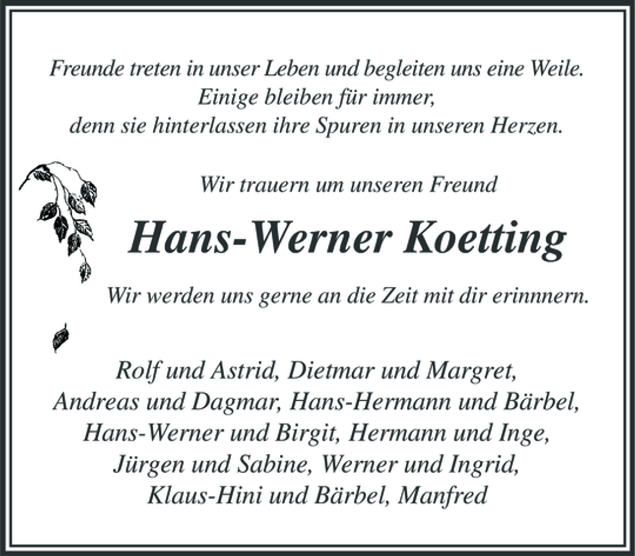 <p>Freunde treten in unser Leben und begleiten uns eine Weile. Einige bleiben für immer, denn sie hinterlassen ihre Spuren in unseren Herzen. Wir trauern um unseren Freund</p><p>Hans-Werner Koetting<br />Wir werden uns gerne an die Zeit mit dir erinnnern.</p><p>Rolf und Astrid, Dietmar und Margret, Andreas und Dagmar, Hans-Hermann und Bärbel, Hans-Werner und Birgit, Hermann und Inge, Jürgen und Sabine, Werner und Ingrid, Klaus-Hini und Bärbel, Manfred</p>