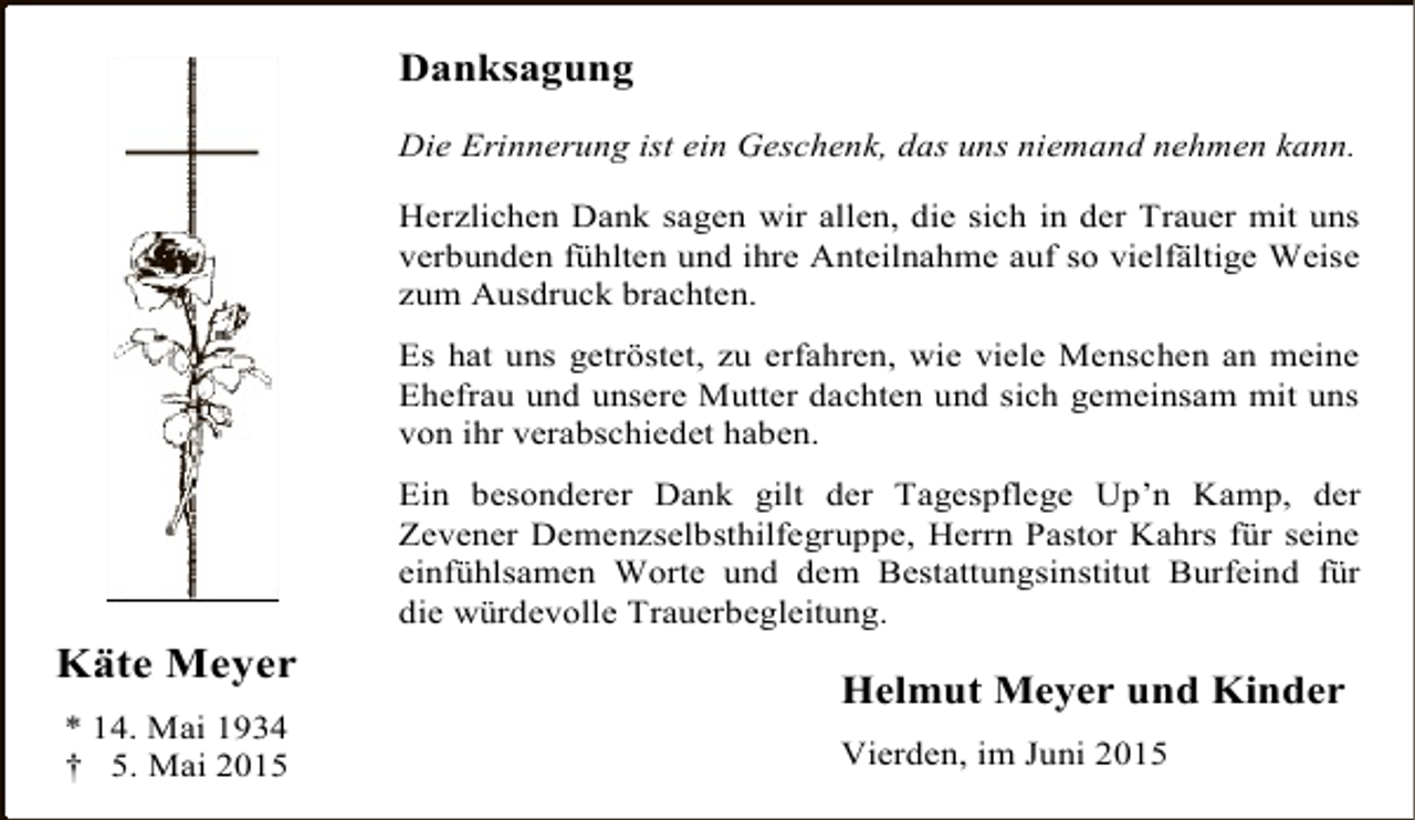 <p>Danksagung<br />Die Erinnerung ist ein Geschenk, das uns niemand nehmen kann.<br />Herzlichen Dank sagen wir allen, die sich in der Trauer mit uns<br />verbunden fühlten und ihre Anteilnahme auf so vielfältige Weise<br />zum Ausdruck brachten.<br />Es hat uns getröstet, zu erfahren, wie viele Menschen an meine<br />Ehefrau und unsere Mutter dachten und sich gemeinsam mit uns<br />von ihr verabschiedet haben.<br />Ein besonderer Dank gilt der Tagespflege Up’n Kamp, der<br />Zevener Demenzselbsthilfegruppe, Herrn Pastor Kahrs für seine<br />einfühlsamen Worte und dem Bestattungsinstitut Burfeind für<br />die würdevolle Trauerbegleitung.</p><p>Käte Meyer<br />* 14. Mai 1934<br />† 5. Mai 2015</p><p>Helmut Meyer und Kinder<br />Vierden, im Juni 2015</p>