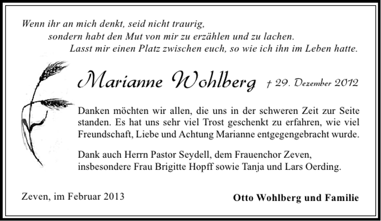 <p>Wenn ihr an mich denkt, seid nicht traurig,<br />sondern habt den Mut von mir zu erzählen und zu lachen.<br />Lasst mir einen Platz zwischen euch, so wie ich ihn im Leben hatte.</p><p>Marianne Wohlberg</p><p>† 29. Dezember 2012</p><p>Danken möchten wir allen, die uns in der schweren Zeit zur Seite<br />standen. Es hat uns sehr viel Trost geschenkt zu erfahren, wie viel<br />Freundschaft, Liebe und Achtung Marianne entgegengebracht wurde.<br />Dank auch Herrn Pastor Seydell, dem Frauenchor Zeven,<br />insbesondere Frau Brigitte Hopff sowie Tanja und Lars Oerding.</p><p>Zeven, im Februar 2013</p><p>Otto Wohlberg und Familie</p>