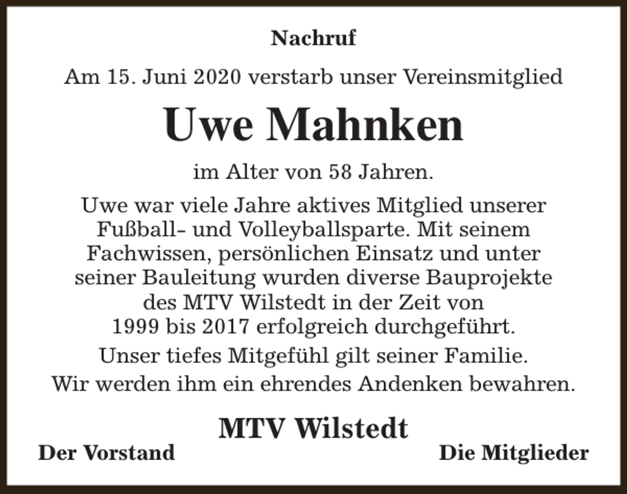 <p>Nachruf<br />Am 15. Juni 2020 verstarb unser Vereinsmitglied</p><p>Uwe Mahnken<br />im Alter von 58 Jahren.<br />Uwe war viele Jahre aktives Mitglied unserer<br />Fußball- und Volleyballsparte. Mit seinem<br />Fachwissen, persönlichen Einsatz und unter<br />seiner Bauleitung wurden diverse Bauprojekte<br />des MTV Wilstedt in der Zeit von<br />1999 bis 2017 erfolgreich durchgeführt.<br />Unser tiefes Mitgefühl gilt seiner Familie.<br />Wir werden ihm ein ehrendes Andenken bewahren.<br />Der Vorstand</p><p>MTV Wilstedt</p><p>Die Mitglieder</p>