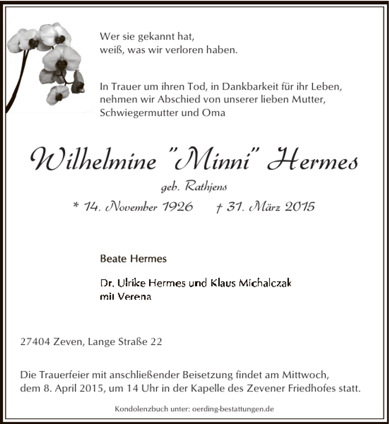 <p>Wer sie gekannt hat,<br />weiß, was wir verloren haben.<br />In Trauer um ihren Tod, in Dankbarkeit für ihr Leben,<br />nehmen wir Abschied von unserer lieben Mutter,<br />Schwiegermutter und Oma</p><p>Wilhelmine "Minni" Hermes<br />geb. Rathjens<br />* 14. November 1926<br />† 31. März 2015</p><p>27404 Zeven, Lange Straße 22<br />Die Trauerfeier mit anschließender Beisetzung findet am Mittwoch,<br />dem 8. April 2015, um 14 Uhr in der Kapelle des Zevener Friedhofes statt.<br />Kondolenzbuch unter: oerding-bestattungen.de</p>