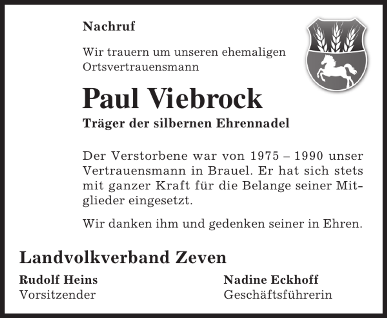 <p>Nachruf<br />Wir trauern um unseren ehemaligen<br />Ortsvertrauensmann</p><p>Paul Viebrock</p><p>Träger der silbernen Ehrennadel<br />Der Verstorbene war von 1975 – 1990 unser<br />Vertrauensmann in Brauel. Er hat sich stets<br />mit ganzer Kraft für die Belange seiner Mitglieder eingesetzt.<br />Wir danken ihm und gedenken seiner in Ehren.</p><p>Landvolkverband Zeven<br />Rudolf Heins<br />Vorsitzender</p><p>Nadine Eckhoff<br />Geschäftsführerin</p>