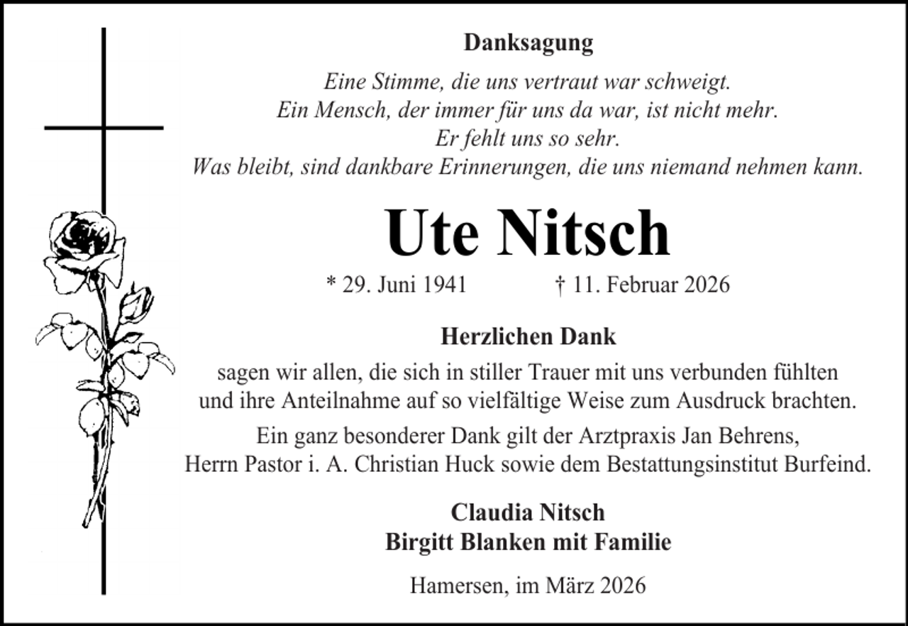 <p>Danksagung<br />Eine Stimme, die uns vertraut war schweigt.<br />Ein Mensch, der immer für uns da war, ist nicht mehr.<br />Er fehlt uns so sehr.<br />Was bleibt, sind dankbare Erinnerungen, die uns niemand nehmen kann.</p><p>Ute Nitsch</p><p>* 29. Juni 1941</p><p>† 11. Februar 2026</p><p>Herzlichen Dank<br />sagen wir allen, die sich in stiller Trauer mit uns verbunden fühlten<br />und ihre Anteilnahme auf so vielfältige Weise zum Ausdruck brachten.<br />Ein ganz besonderer Dank gilt der Arztpraxis Jan Behrens,<br />Herrn Pastor i. A. Christian Huck sowie dem Bestattungsinstitut Burfeind.</p><p>Claudia Nitsch<br />Birgitt Blanken mit Familie<br />Hamersen, im März 2026</p>