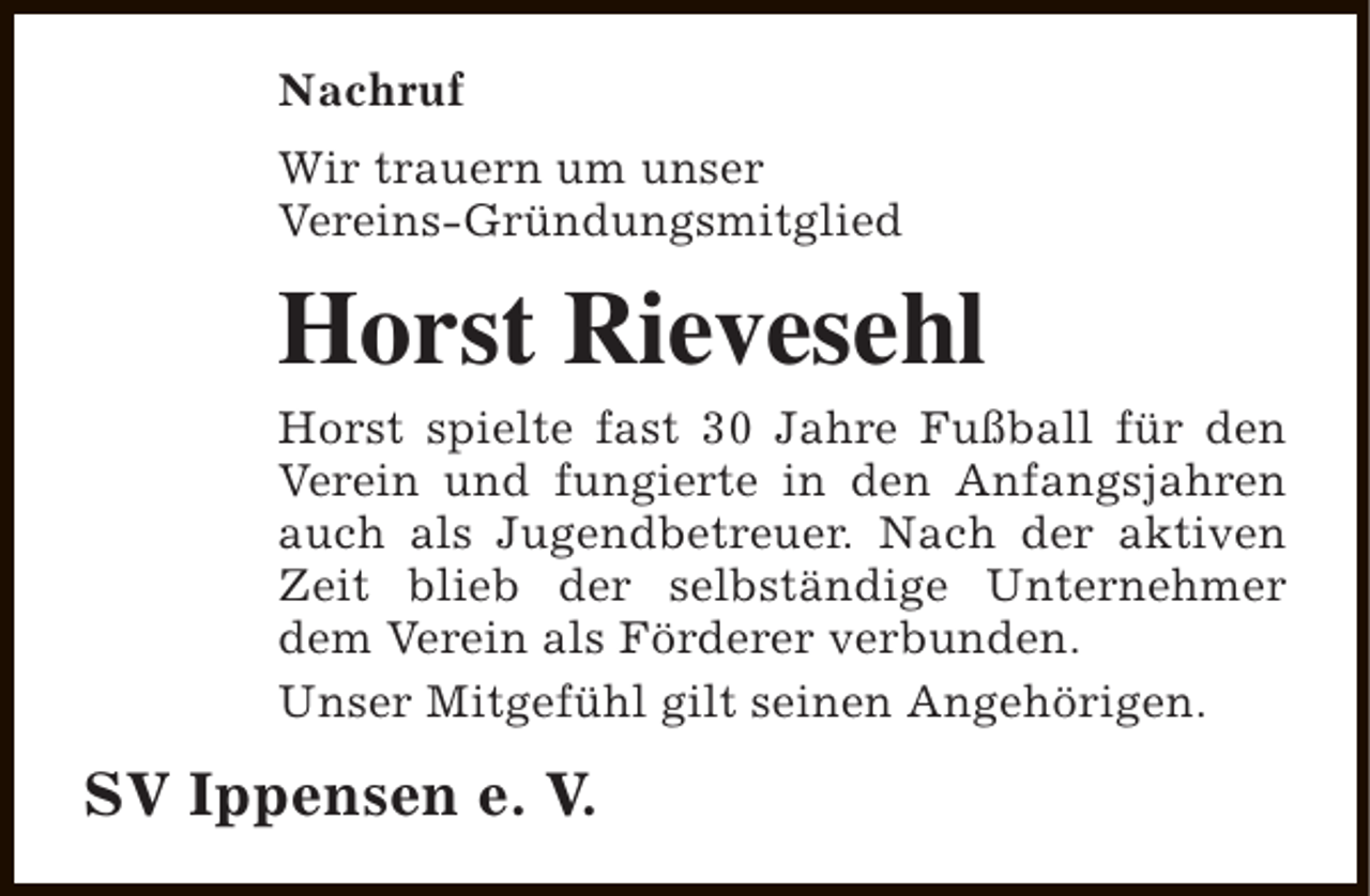 <p>Nachruf<br />Wir trauern um unser<br />Vereins-Gründungsmitglied</p><p>Horst Rievesehl</p><p>Horst spielte fast 30 Jahre Fußball für den<br />Verein und fungierte in den Anfangsjahren<br />auch als Jugendbetreuer. Nach der aktiven<br />Zeit blieb der selbständige Unternehmer<br />dem Verein als Förderer verbunden.<br />Unser Mitgefühl gilt seinen Angehörigen.</p><p>SV Ippensen e. V.</p>