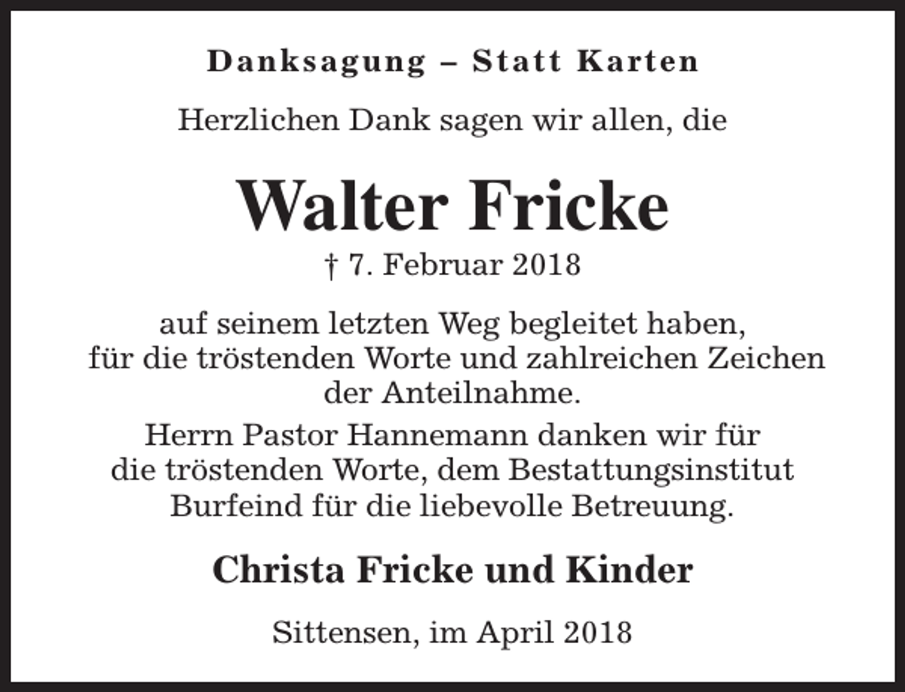 <p>D a n k s a g u n g – S t a t t K a rt e n<br />Herzlichen Dank sagen wir allen, die</p><p>Walter Fricke<br />† 7. Februar 2018</p><p>auf seinem letzten Weg begleitet haben,<br />für die tröstenden Worte und zahlreichen Zeichen<br />der Anteilnahme.<br />Herrn Pastor Hannemann danken wir für<br />die tröstenden Worte, dem Bestattungsinstitut<br />Burfeind für die liebevolle Betreuung.</p><p>Christa Fricke und Kinder<br />Sittensen, im April 2018</p>