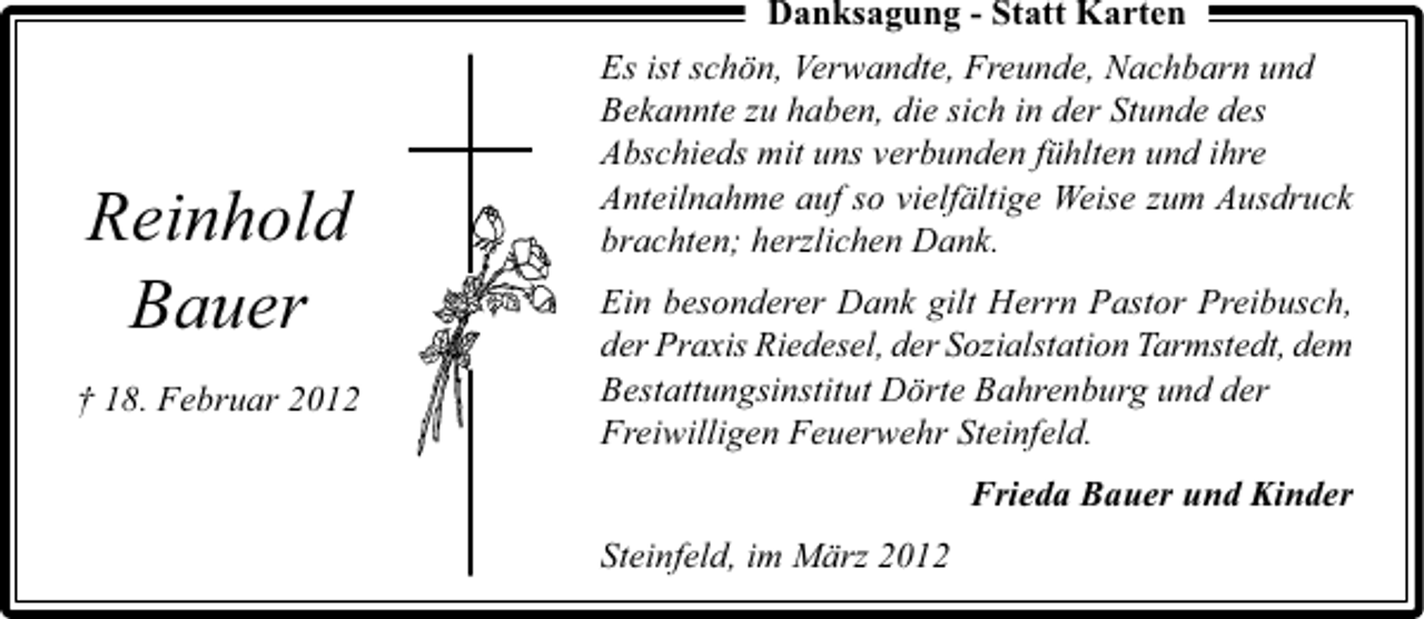 <p>Reinhold<br />Bauer<br />† 18. Februar 2012</p><p>Danksagung - Statt Karten<br />Es ist schön, Verwandte, Freunde, Nachbarn und<br />Bekannte zu haben, die sich in der Stunde des<br />Abschieds mit uns verbunden fühlten und ihre<br />Anteilnahme auf so vielfältige Weise zum Ausdruck<br />brachten; herzlichen Dank.<br />Ein besonderer Dank gilt Herrn Pastor Preibusch,<br />der Praxis Riedesel, der Sozialstation Tarmstedt, dem<br />Bestattungsinstitut Dörte Bahrenburg und der<br />Freiwilligen Feuerwehr Steinfeld.<br />Frieda Bauer und Kinder<br />Steinfeld, im März 2012</p>