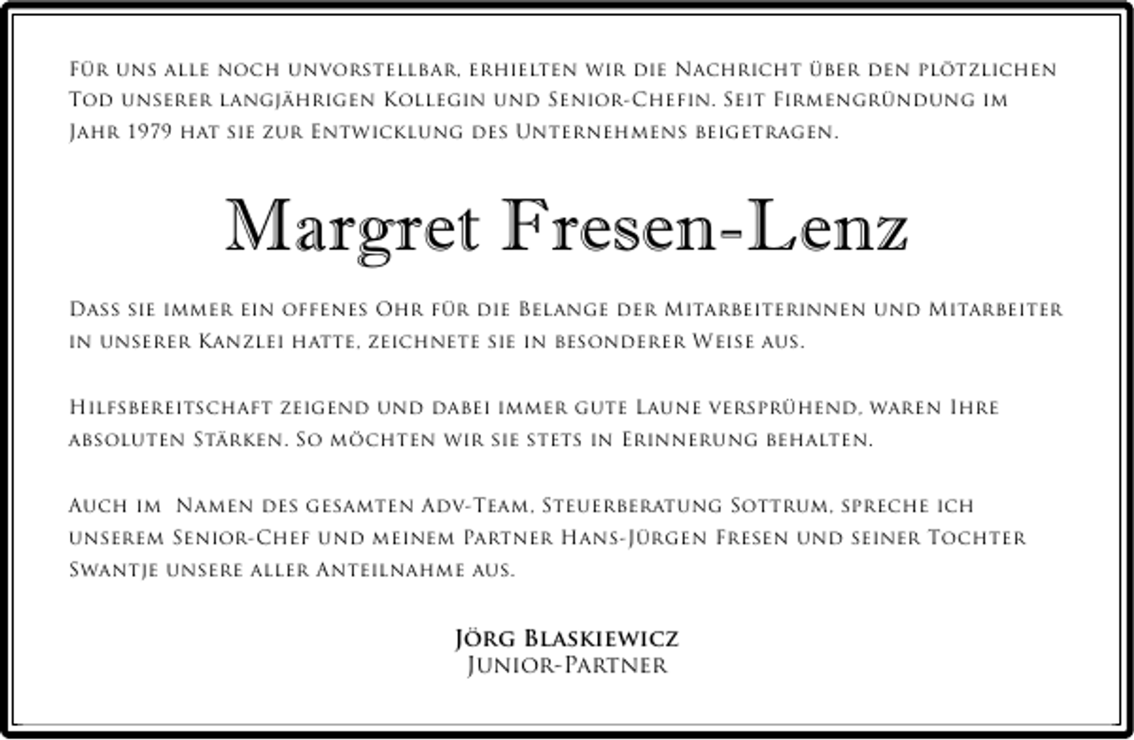<p>Für uns alle noch unvorstellbar, erhielten wir die Nachricht über den plötzlichen<br />Tod unserer langjährigen Kollegin und Senior-Chefin. Seit Firmengründung im<br />Jahr 1979 hat sie zur Entwicklung des Unternehmens beigetragen.</p><p>Margret Fresen-Lenz<br />Dass sie immer ein offenes Ohr für die Belange der Mitarbeiterinnen und Mitarbeiter<br />in unserer Kanzlei hatte, zeichnete sie in besonderer Weise aus.</p><p>Hilfsbereitschaft zeigend und dabei immer gute Laune versprühend, waren Ihre<br />absoluten Stärken. So möchten wir sie stets in Erinnerung behalten.</p><p>Auch im Namen des gesamten Adv-Team, Steuerberatung Sottrum, spreche ich<br />unserem Senior-Chef und meinem Partner Hans-Jürgen Fresen und seiner Tochter<br />Swantje unsere aller Anteilnahme aus.</p><p>Jörg Blaskiewicz<br />Junior-Partner</p>