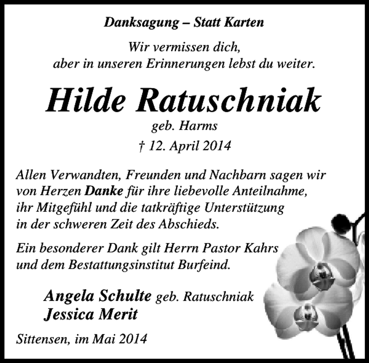 <p>Danksagung – Statt Karten<br />Wir vermissen dich,<br />aber in unseren Erinnerungen lebst du weiter.</p><p>Hilde Ratuschniak<br />geb. Harms<br />† 12. April 2014</p><p>Allen Verwandten, Freunden und Nachbarn sagen wir<br />von Herzen Danke für ihre liebevolle Anteilnahme,<br />ihr Mitgefühl und die tatkräftige Unterstützung<br />in der schweren Zeit des Abschieds.<br />Ein besonderer Dank gilt Herrn Pastor Kahrs<br />und dem Bestattungsinstitut Burfeind.</p><p>Angela Schulte geb. Ratuschniak<br />Jessica Merit<br />Sittensen, im Mai 2014</p>