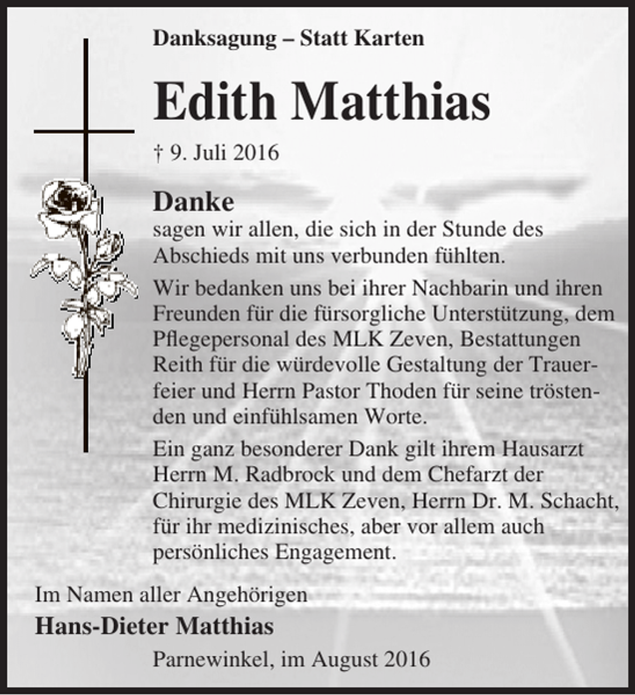 <p>Danksagung – Statt Karten</p><p>Edith Matthias</p><p>† 9. Juli 2016</p><p>Danke</p><p>sagen wir allen, die sich in der Stunde des<br />Abschieds mit uns verbunden fühlten.<br />Wir bedanken uns bei ihrer Nachbarin und ihren<br />Freunden für die fürsorgliche Unterstützung, dem<br />Pflegepersonal des MLK Zeven, Bestattungen<br />Reith für die würdevolle Gestaltung der Trauerfeier und Herrn Pastor Thoden für seine tröstenden und einfühlsamen Worte.<br />Ein ganz besonderer Dank gilt ihrem Hausarzt<br />Herrn M. Radbrock und dem Chefarzt der<br />Chirurgie des MLK Zeven, Herrn Dr. M. Schacht,<br />für ihr medizinisches, aber vor allem auch<br />persönliches Engagement.<br />Im Namen aller Angehörigen</p><p>Hans-Dieter Matthias<br />Parnewinkel, im August 2016</p>