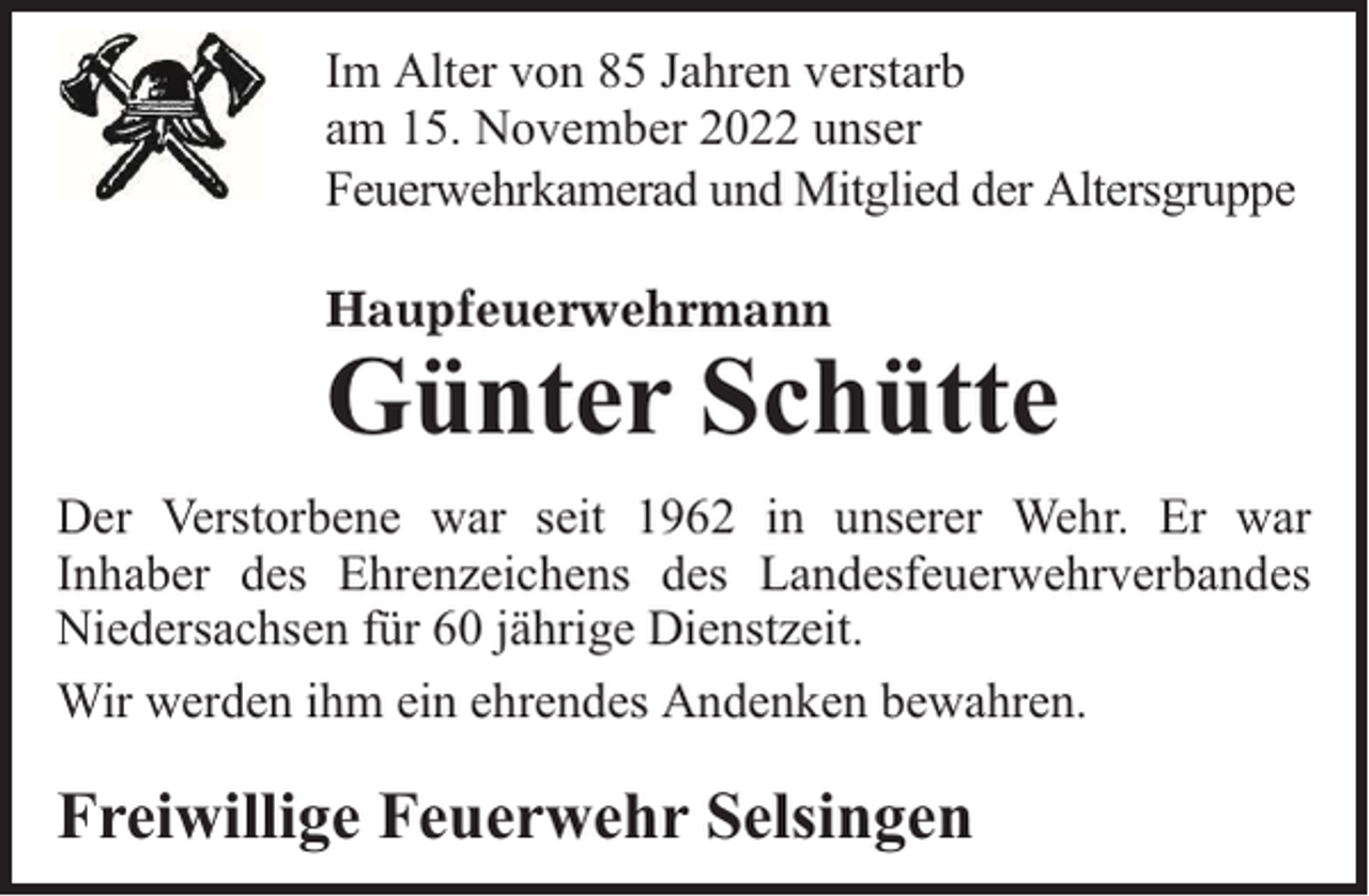 <p>Im Alter von 85 Jahren verstarb<br />am 15. November 2022 unser<br />Feuerwehrkamerad und Mitglied der Altersgruppe<br />Haupfeuerwehrmann</p><p>Günter Schütte</p><p>Der Verstorbene war seit 1962 in unserer Wehr. Er war<br />Inhaber des Ehrenzeichens des Landesfeuerwehrverbandes<br />Niedersachsen für 60 jährige Dienstzeit.<br />Wir werden ihm ein ehrendes Andenken bewahren.</p><p>Freiwillige Feuerwehr Selsingen</p>