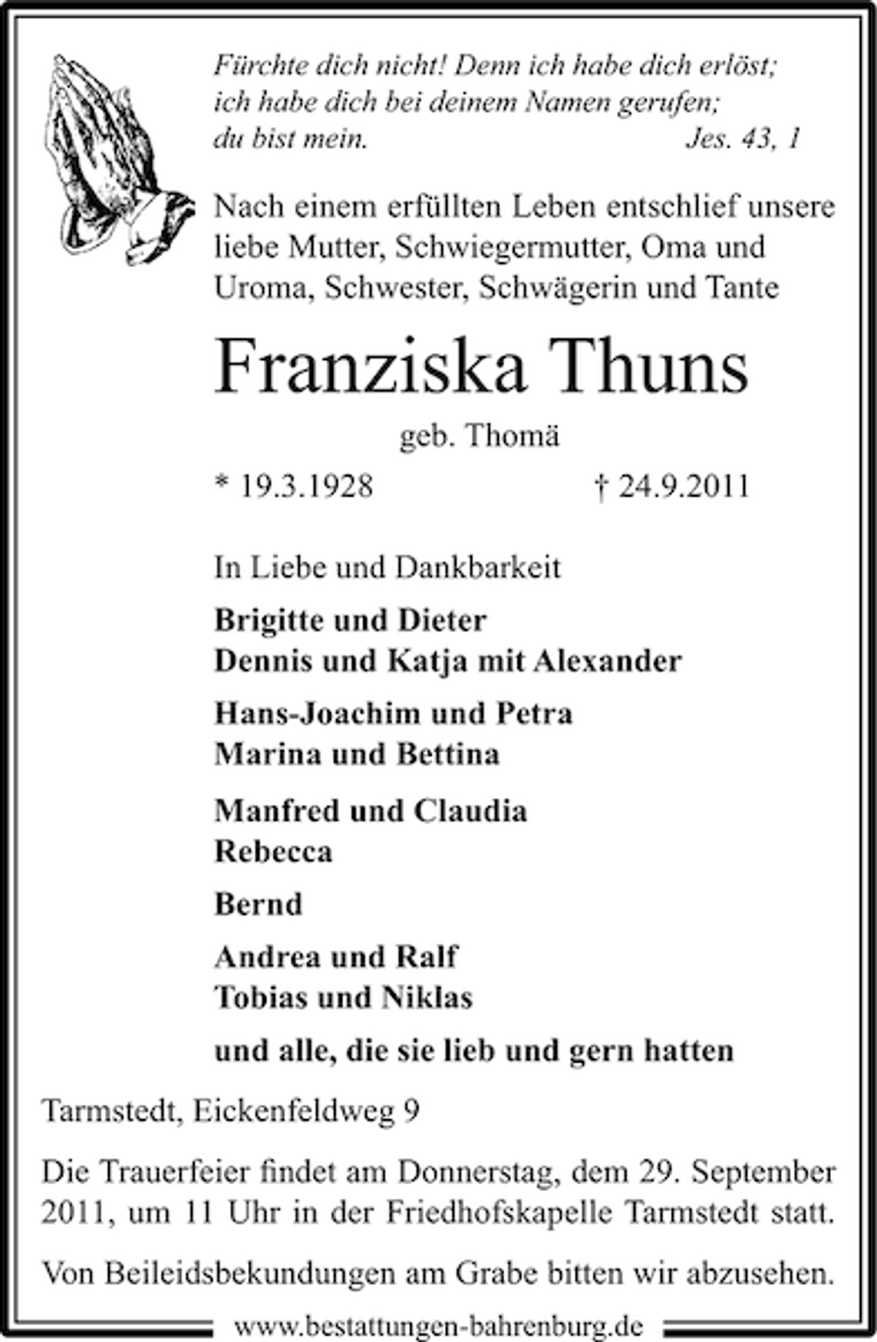 <p>Fürchte dich nicht! Denn ich habe dich erlöst;<br />ich habe dich bei deinem Namen gerufen;<br />du bist mein.<br />Jes. 43, 1</p><p>Nach einem erfüllten Leben entschlief unsere<br />liebe Mutter, Schwiegermutter, Oma und<br />Uroma, Schwester, Schwägerin und Tante</p><p>Franziska Thuns<br />geb. Thomä<br />* 19.3.1928</p><p>† 24.9.2011</p><p>In Liebe und Dankbarkeit<br />Brigitte und Dieter<br />Dennis und Katja mit Alexander<br />Hans-Joachim und Petra<br />Marina und Bettina<br />Manfred und Claudia<br />Rebecca<br />Bernd<br />Andrea und Ralf<br />Tobias und Niklas<br />und alle, die sie lieb und gern hatten<br />Tarmstedt, Eickenfeldweg 9<br />Die Trauerfeier ﬁndet am Donnerstag, dem 29. September<br />2011, um 11 Uhr in der Friedhofskapelle Tarmstedt statt.<br />Von Beileidsbekundungen am Grabe bitten wir abzusehen.<br />www.bestattungen-bahrenburg.de</p>