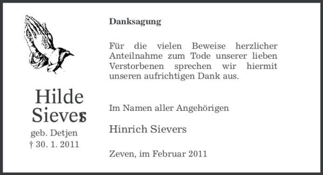 <p>Danksagung Für die vielen Beweise herzlicher Anteilnahme zum Tode unserer lieben Verstorbenen sprechen wir hiermit unseren aufrichtigen Dank aus.</p><p>Hilde Siever s<br />geb. Detjen † 30. 1. 2011</p><p>Im Namen aller Angehörigen</p><p>Hinrich Sievers<br />Zeven, im Februar 2011</p>
