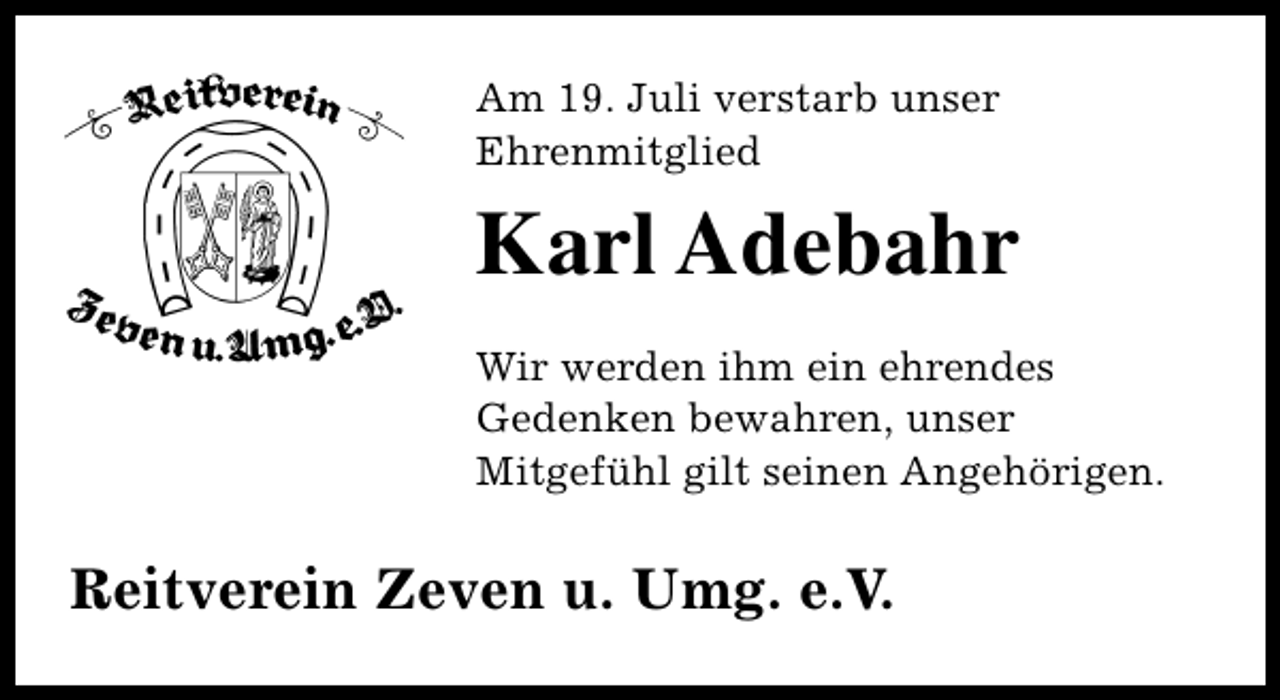 <p>Am 19. Juli verstarb unser<br />Ehrenmitglied</p><p>Karl Adebahr<br />Wir werden ihm ein ehrendes<br />Gedenken bewahren, unser<br />Mitgefühl gilt seinen Angehörigen.</p><p>Reitverein Zeven u. Umg. e.V.</p>