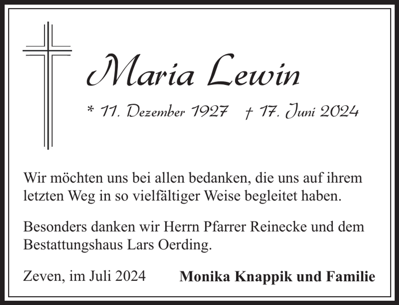 <p>Maria Lewin</p><p>* 11. Dezember 1927 † 17. Juni 2024</p><p>Wir möchten uns bei allen bedanken, die uns auf ihrem<br />letzten Weg in so vielfältiger Weise begleitet haben.<br />Besonders danken wir Herrn Pfarrer Reinecke und dem<br />Bestattungshaus Lars Oerding.<br />Zeven, im Juli 2024</p><p>Monika Knappik und Familie</p>
