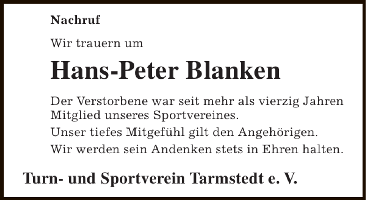 <p>Nachruf<br />Wir trauern um</p><p>Hans-Peter Blanken<br />Der Verstorbene war seit mehr als vierzig Jahren<br />Mitglied unseres Sportvereines.<br />Unser tiefes Mitgefühl gilt den Angehörigen.<br />Wir werden sein Andenken stets in Ehren halten.</p><p>Turn- und Sportverein Tarmstedt e. V.</p>