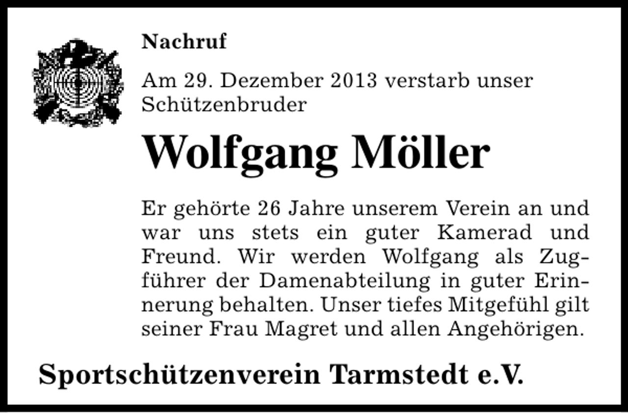 <p>Nachruf<br />Am 29. Dezember 2013 verstarb unser<br />Schützenbruder</p><p>Wolfgang Möller<br />Er gehörte 26 Jahre unserem Verein an und<br />war uns stets ein guter Kamerad und<br />Freund. Wir werden Wolfgang als Zugführer der Damenabteilung in guter Erinnerung behalten. Unser tiefes Mitgefühl gilt<br />seiner Frau Magret und allen Angehörigen.</p><p>Sportschützenverein Tarmstedt e.V.</p>