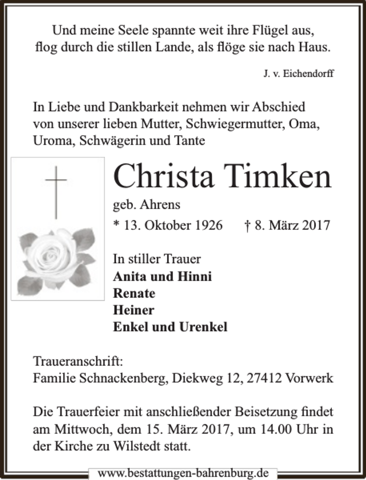 <p>Und meine Seele spannte weit ihre Flügel aus,<br />ﬂog durch die stillen Lande, als ﬂöge sie nach Haus.<br />J. v. Eichendorff</p><p>In Liebe und Dankbarkeit nehmen wir Abschied<br />von unserer lieben Mutter, Schwiegermutter, Oma,<br />Uroma, Schwägerin und Tante</p><p>Christa Timken<br />geb. Ahrens</p><p>* 13. Oktober 1926</p><p>† 8. März 2017</p><p>In stiller Trauer<br />Anita und Hinni<br />Renate<br />Heiner<br />Enkel und Urenkel<br />Traueranschrift:<br />Familie Schnackenberg, Diekweg 12, 27412 Vorwerk<br />Die Trauerfeier mit anschließender Beisetzung ﬁndet<br />am Mittwoch, dem 15. März 2017, um 14.00 Uhr in<br />der Kirche zu Wilstedt statt.<br />www.bbestattungen-bbahhrenbburg.dde</p>
