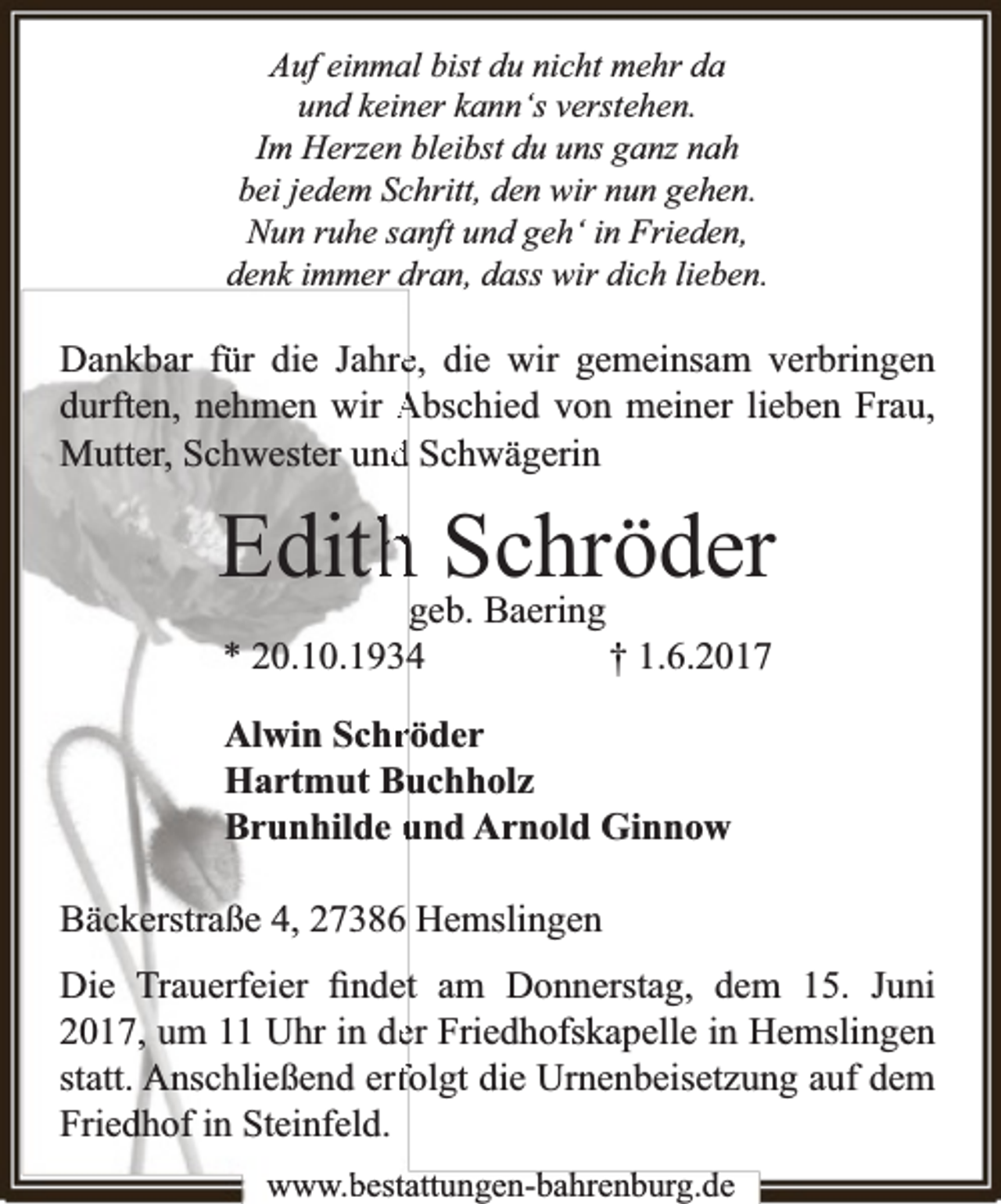 <p>Auf einmal bist du nicht mehr da<br />und keiner kann‘s verstehen.<br />Im Herzen bleibst du uns ganz nah<br />bei jedem Schritt, den wir nun gehen.<br />Nun ruhe sanft und geh‘ in Frieden,<br />denk immer dran, dass wir dich lieben.</p><p>Dankbar für die Jahree, die wir gemeinsam verbringen<br />durften, nehmen wir Abschied von meiner lieben Frau,<br />Mutter, Schwester undd Schwägerin</p><p>Edithhgeb.Schröder<br />Baering<br />* 20.10.19344</p><p>† 1.6.2017</p><p>Alwin Schrröder<br />Hartmut Bu<br />uchholz<br />Brunhilde und Arnold Ginnow<br />Bäckerstraße 4, 27386 Hemslingen<br />Die Trauerfeier ﬁndett am Donnerstag, dem 15. Juni<br />2017, um 11 Uhr in deer Friedhofskapelle in Hemslingen<br />statt. Anschließend erffolgt die Urnenbeisetzung auf dem<br />Friedhof in Steinfeld.<br />www.bbestattungen-bbahhrenbburg.dde</p>